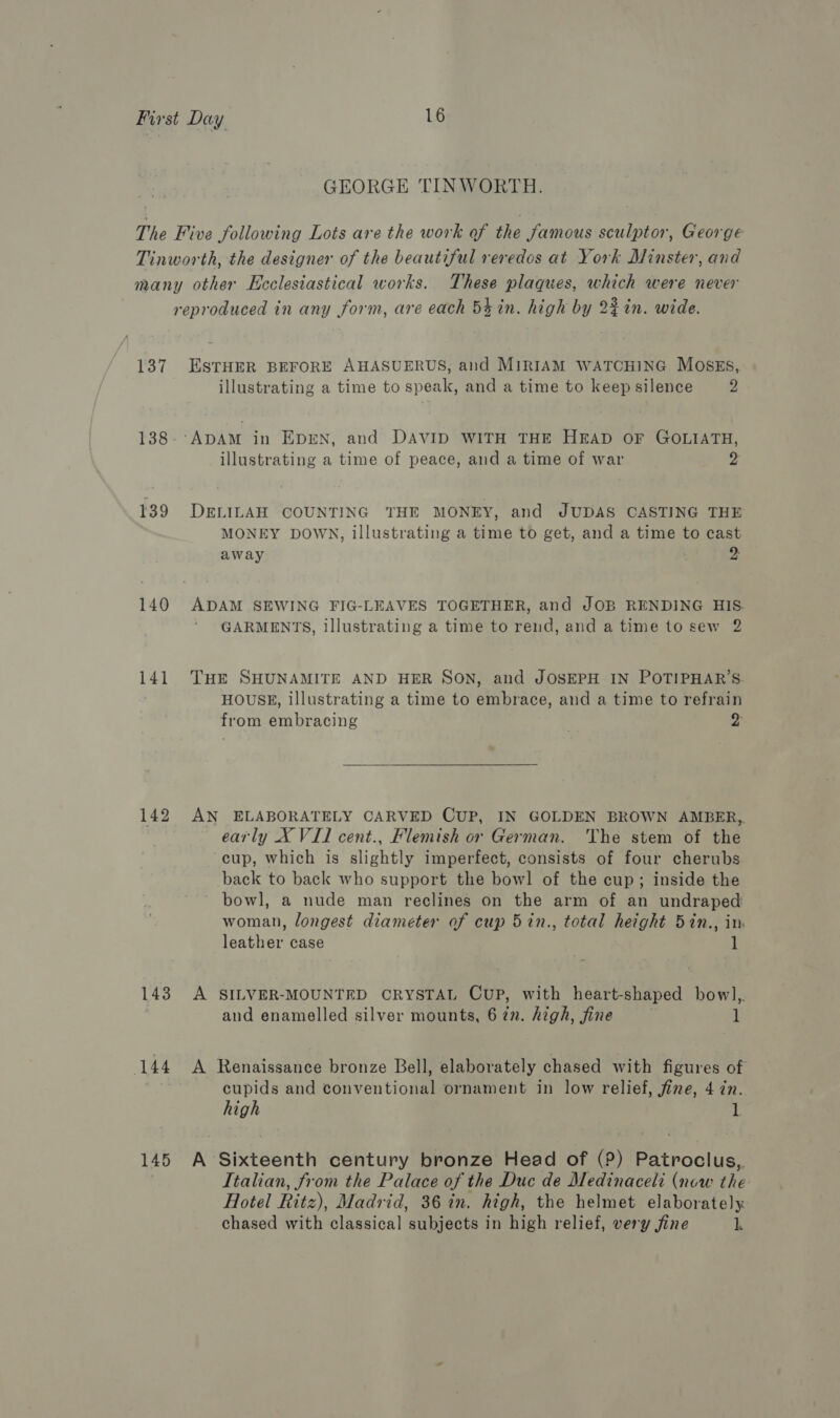 GEORGE TINWORTH. The Five following Lots are the work of the famous sculptor, George Tinworth, the designer of the beautiful reredos at York Minster, and many other Ecclesiastical works. These plaques, which were never reproduced in any form, are each 5% in. high by 2% in. wide. 137 ESTHER BEFORE AHASUERUS, and MIRIAM WATCHING MOSES, illustrating a time to speak, and a time to keep silence 2 138- ADAM in EpEN, and DAVID WITH THE HEAD OF GOLIATH, illustrating a time of peace, and a time of war 2 139 DELILAH COUNTING THE MONEY, and JUDAS CASTING THE MONEY DOWN, illustrating a time to get, and a time to cast away 2: 140 ADAM SEWING FIG-LEAVES TOGETHER, and JOB RENDING HIS GARMENTS, illustrating a time to rend, and a time to sew 2 141 THe SHUNAMITE AND HER SON, and JOSEPH IN POTIPHAR’S. HOUSE, illustrating a time to Biibiace. and a time to refrain from embracing | >  142 AN ELABORATELY CARVED CUP, IN GOLDEN BROWN AMBER,, early X VII cent., Flemish or German. The stem of the cup, which is slightly imperfect, consists of four cherubs back to back who support the bowl of the cup; inside the bowl, a nude man reclines on the arm of an undraped woman, longest diameter of cup 5in., total height 5in., in leather case 143 A SILVER-MOUNTED CRYSTAL CUP, with heart- shaped bowl, ) and enamelled silver mounts, 6 in. high, fine 1 144 A Renaissance bronze Bell, elaborately chased with figures of zt cupids and conventional ornament in low relief, fine, 4 in. high 1. 145 A Sixteenth century bronze Head of (?) Patroclus,. Italian, from the Palace of the Duc de Medinaceli (now the Hotel Ritz), Madrid, 36 in. high, the helmet elaborately chased with classical subjects in high relief, very jine k