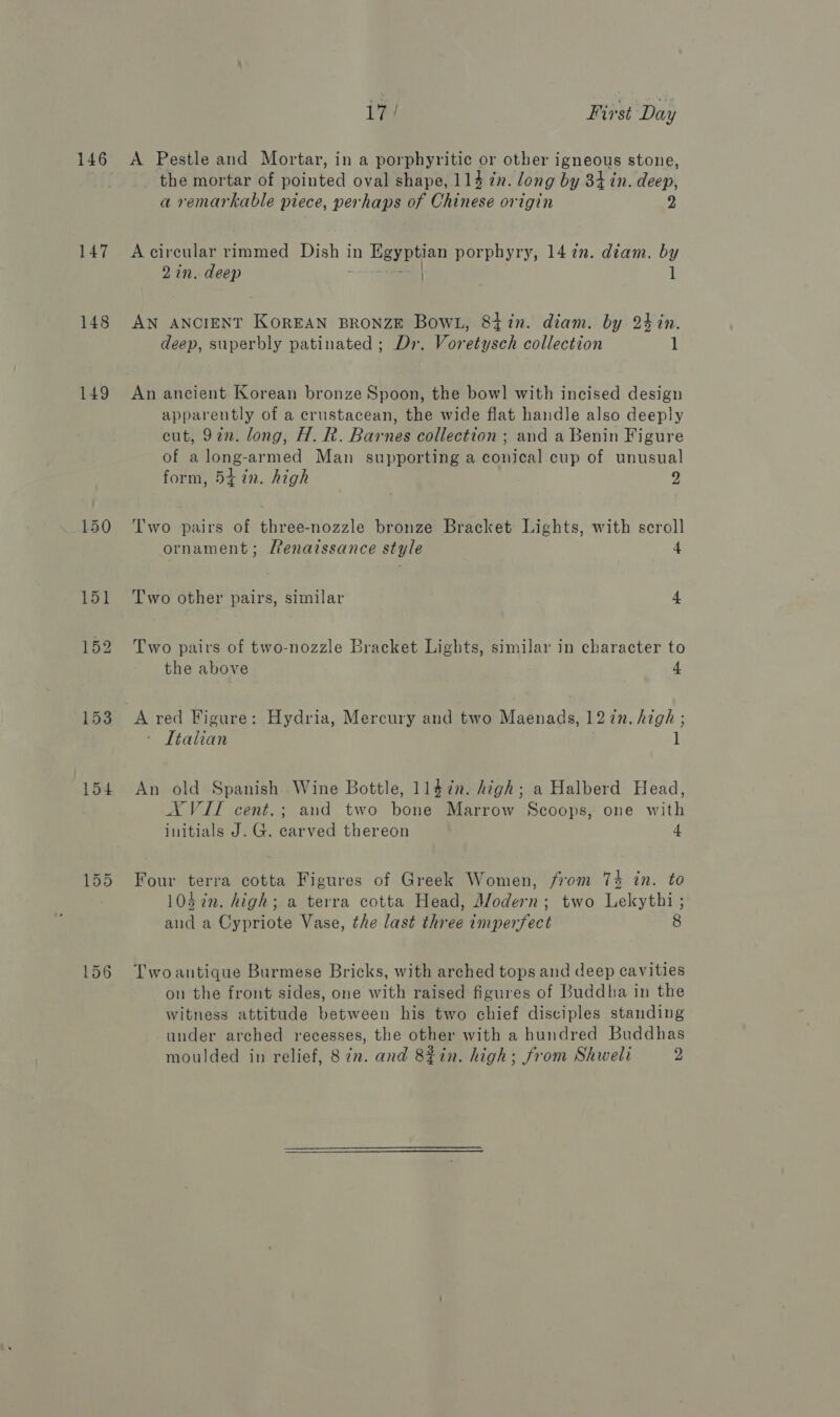 146 147 148 149 154 155 i?! First Day A Pestle and Mortar, in a porphyritic or other igneous stone, the mortar of pointed oval shape, 114 zn. long by 34 in. deep, a remarkable piece, perhaps of Chinese origin 2 A circular rimmed Dish in Egyptian porphyry, 14 in. diam. by 2 in. deep | 1 AN ANCIENT KOREAN BRONZE BowL, 84 in. diam. by 24 in. deep, superbly patinated ; Dr. Voretysch collection 1 An ancient Korean bronze Spoon, the bow] with incised design apparently of a crustacean, the wide flat handle also deeply cut, 922. long, H. R. Barnes collection ; and a Benin Figure of along-armed Man supporting a conical cup of unusual form, 5i in. high 2 Two pairs of three-nozzle bronze Bracket Lights, with scroll ornament; Penaissance style 4 Two other pairs, similar 4 Two pairs of two-nozzle Bracket Lights, similar in character to the above 4 A red Figure: Hydria, Mercury and two Maenads, 127n. high ; Itahan l An old Spanish Wine Bottle, 1147n. high; a Halberd Head, AXVIT cent.; and two bone Marrow Scoops, one with initials J. G. carved thereon 4 Four terra cotta Figures of Greek Women, from 74 in. to 10$in. high; a terra cotta Head, Modern; two Lekythi ; and a Cypriote Vase, the last three imperfect 8 Two antique Burmese Bricks, with arched tops and deep cavities on the front sides, one with raised figures of Buddha in the witness attitude between his two chief disciples standing under arched recesses, the other with a hundred Buddhas moulded in relief, 82. and 8%in. high; from Shweli 2 