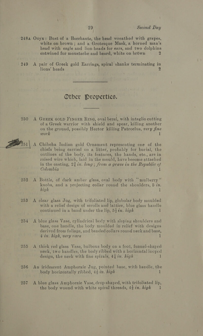 248A Onyx: Bust of a Bacchante, the head wreathed with grapes, white on brown; and a Grotesque Mask, a horned man’s head with eagle and lion-heads for ears, and two dolphins entwined for moustache and beard, white on brown 2 249 <A pair of Greek gold Earrings, spiral shanks terminating in lions’ heads . 2 Other Properties. 250 A GREEK GOLD FINGER RING, oval bezel, with intaglio cutting . of a Greek warrior with shield and spear, killing another on the ground, possibly Hector killing Patroclus, very fine work 1  Chibcha Indian gold Ornament representing one of the chiefs being carried on a litter, probably for burial, the outlines of the body, its features, the hands, ete., are in raised wire which, laid in the mould, have become attached in the casting, 22 in. long; from a grave in the Republic of Colombia 1 252 A Bottle, of dark amber glass, oval body with © mulberry ” knobs, and a projecting collar round the shoulders, 5 én. high , 1 253 A clear glass Jug, with trifoliated lip, globular body moulded with a relief design of scrolls and lattice, blue glass handle continued in a band under the lip, 53¢n. high 1 254 <A blue glass Vase, cylindrical body with sloping shoulders and base, one handle, the body moulded in relief with designs derived from foliage, and banded collars round neck and base, 4 in. high, very rare 1 255 A thick red glass Vase, bulbous body on a foot, funnel-shaped neck, two handles, the body ribbed with a horizontal looped design, the neck with fine spirals, 4¢ in. high ] 256 An iridescent Amphoraic Jug, pointed base, with handle, the body horizontally ribbed, 44 in. high l 257 <A blue glass Amphoraic Vase, drop-shaped, with trifoliated lip, the body wound with white spiral threads, 4$7n. high l