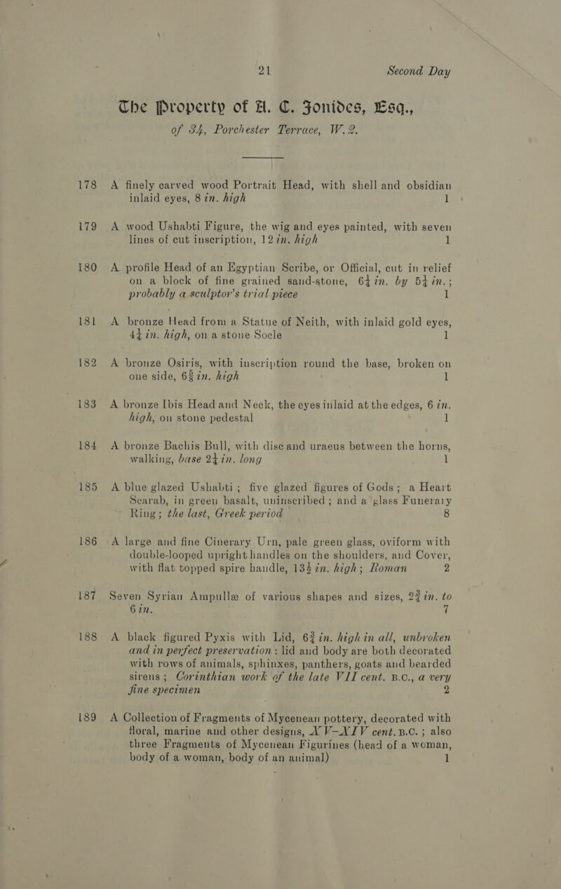 178 179 180 183 184 185 187 188 189 21 Second Day The Property of FH. C. Fonides, Esq., of 34, Porchester Terrace, W. 2. A finely carved wood Portrait Head, with shell and obsidian inlaid eyes, 82n. high l A wood Ushabti Figure, the wig and eyes painted, with seven lines of cut inscription, 127n. high 1 A profile Head of an Egyptian Scribe, or Official, cut in relief on a block of fine grained sand-stone, 64%in. by 5tin.; probably a sculptors trial piece 1 A bronze Head from a Statue of Neith, with inlaid gold eyes, 44-in. high, on a stone Socle A bronze Osiris, with inscription round the base, broken on one side, 6gin. high l A bronze [bis Head and Neck, the eyes inlaid at the edges, 6 77. high, on stone pedestal ] A bronze Bachis Bull, with disc and uraeus between the horns, walking, base 24 in. long 1 A blue glazed Ushabti; five glazed figures of Gods; a Heart Scarab, in green basalt, uninseribed; and a glass Funerary Ring; the last, Greek period 8 A large and fine Cinerary Urn, pale green glass, oviform with double-looped upright handles on the shoulders, and Cover, with flat topped spire handle, 134¢n. high; Roman 2 Seven Syrian Ampulle of various shapes and sizes, 22in. to 6 22. i A black figured Pyxis with Lid, 6272n. high in all, unbroken and in perfect preservation : lid aud body are both decorated with rows of animals, sphinxes, panthers, goats and bearded sirens ; Corinthian work of the late VII cent. B.c., a very jine specimen 2 A Collection of Fragments of Mycenean pottery, decorated with floral, marine and other designs, X V-XYIV cent. 3.c. ; also three Fragments of Mycenean Figurines (head of a woman, body of a woman, body of an animal) 1]