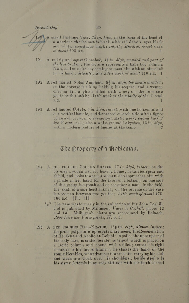  192 a warrior: the helmet is black with red details, eyes black and w hikes moustache black: ¢ntact; Rhedian Greek work of about 600 B.c. 1 the lips broken ; the picture represents a baby boy- riding a fawn, and an older boy coming to meet him with an oinochoé in his hand: delicate; fine Attic work of about 410 B.c. 1 on the obverse is a king holding his sceptre, and a woman offering him a phiale filled with wine; on the reverse a youth with a stick; Attze work of the middle of the V cent. BO. 1 194 one vertical handle, and decorated on each side with a figure of anowl between olive-sprays; Attic work, second half of the V cent. B.c.; also a white ground Lekythos, 1372. high, with a modern picture of figures at the tomb 2   Che Property of a Pobleman. obverse a young warrior leaving home; he carries spear and shield, and looks towards a woman who approaches him with a phiale in her hand for the farewell libation ; on one side of this group isa youth and on the other a man ; in the field, the skull of a sacrificed animal; on the reverse of the vase is a woman between two youths; Attic work of about 470- 460 p.c. [Pl II] i The vase was formerly in the collection of Sir John Coghill, and is published by Millingen, Vases de Coghill, plates 12 and 13. Millingen’s plates are reproduced by Reinach, Répertoire des Vases peints, LI, p. 5. the principal picture represents arare scene, the Reconcilation his body bare, is seated beside his tripod, which is placed on a Doric column and bound with a fillet; across his right shoulder is his laurel branch: he shakes the hand of the young Herakles, who advances towards him carrying his club and wearing a cloak over his shoulders ; beside Apollo is his sister Artemis in an easy attitude with her torch turned