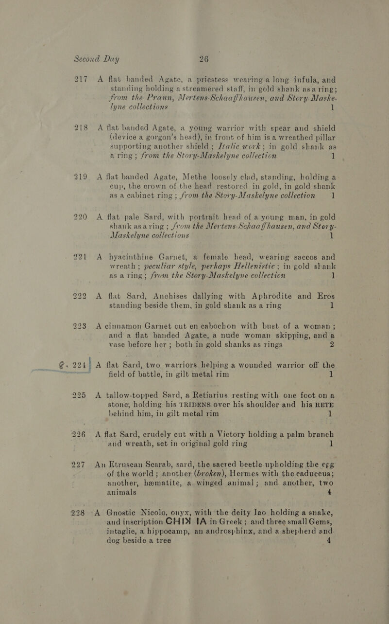 ® 217 228 A flat banded Agate, a priestess wearing a long infula, and standing holding a streamered staff, in gold shank asaring; From the Praun, Mertens-Schaaffhausen, and Stery-Maske- lyne collections 1 A flat banded Agate, a young warrior with spear and shield (device a gorgon’s head), in front of him is a wreathed pillar supporting another shield ; [talc work; in gold shank as aring; from the Story-Maskelyne collection ] A flat banded Agate, Methe loosely clad, standing, holding a cup, the crown of the head restored in gold, in gold shank as a cabinet ring ; from the Story-Maskelyne collection 1 A flat pale Sard, with portrait head of a young man, in gold shank asaring ; /rom the Aertens-Schaafihausen, and Stor y- Maskelyne collections 1 A hyacinthine Garnet, a female head, wearing saccos and wreath ; peculiar style, perhaps Hellenistic; in gold shank as aring; from the Story-Maskelyne collection ] A flat Sard, Anchises dallying with Aphrodite and Eros standing beside them, in gold shank as a ring 1 A cinnamon Garnet cut en cabochon with bust of a woman; and a flat banded Agate, a nude woman skipping, and a vase before her ; both in gold shanks as rings field of battle, in gilt metal rim 1 A tallow-topped Sard, a Retiarius resting with one foot on a stone, holding his TRIDENS. over his shoulder and his RETE behind him, in gilt metal rim 1 A flat Sard, crudely cut with a Victory holding a palm branch and wreath, set in original gold ring 1 An Etruscan Scarab, sard, the sacred beetle upholding the egg of the world; another (broken), Hermes with the caduceus; another, hematite, a winged animal; and another, two animals 4 A Gnostic Nicolo, onyx, with the deity Jao holding a snake, and inscription CHIN 1A in Greek; and three small Gems, intaglie, a hippocamp, an androsphinx, and a shepherd and