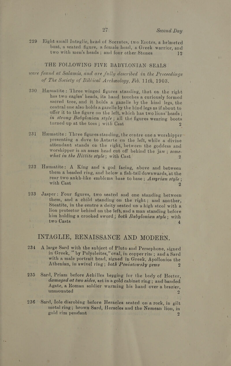 229 Hight small Intaglie, head of Socrates, two Tiotes, a helmeted bust, a seated figure, a female head, a Greek warrior, and two with men’s heads; and four cther Stones 12 THE FOLLOWING FIVE BABYLONIAN SEALS were found at Salamis, and are fully described in the Proceedings of The Society of Biblical Archeology, Feb. 11th, 1903. 230 Hematite: 'lhree winged figures standing, that on the right has two eagles’ heads, its hand touches a curiously formed sacred tree, and it holds a gazelle by the hind legs, the central one also holds a gazelle by the hind legs as if about to offer it to the figure on the left, which has two lions’ heads ; in strong Babylonian style; all the figures Wearing boots turped-up at the toes ; with Cast 2 231 Hematite: Three figures standing, the contre one a worshipper presenting a dove to Astarte on the left, while a divine attendant stands on the right, between the goddess and worshipper is an asses head cut off behind the jaw; some- what in the Hittite style; with Cast 2 232. Hematite: A King and a god facing, above and between them a beaded ring, and below a fish-tail downwards, at the rear two ankh-like emblems base to base; Assyrian style ; with Cast 3 233 Jasper: Four figures, two seated and one standing between them, and a child standing on the right; and another, Steatite, in the centre a deity seated on a high stool with a lion protector behind on the left, and a man standing before him holding a crooked sword ; both Babylonian style; with two Casts | 4 INTAGLIE, RENAISSANCE AND MODERN, 234 A large Sard with the subject of Pluto and Persephone, signed in Greek, “ by Polycleites,” oval, in copperrim ; and a Sard with a male portrait head, signed in Greek, Apollonios the Athenian, in swivel ring; both Pontatowsky gems 2 235 Sard, Priam before Achilles begging for the body of Hector, damaged at two sides, set in a gold cabinet ring ; and banded Agate, a Roman soldier warming his hand over a brazier, unmounted 2 236 Sard, Iole disrobing before Heracles seated on a rock, in gilt metal ring; brown Sard, Heracles and the Nemean lion, in gold rim pendant 2