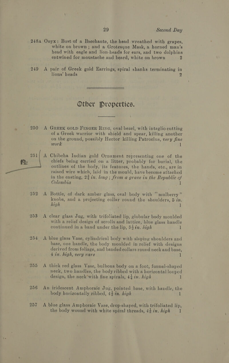 248A Onyx: Bust of a Bacchante, the head wreathed with grapes, white on brown; and a Grotesque Mask, a horned man’s head with eagle and lion-heads for ears, and two dolphins entwined for moustache and beard, white on brown 2 249 <A pair of Greek gold Earrings, spiral shanks terminating in lions’ heads a Other Properties. . 250 A GreexK GoLp Finger Ring, oval bezel, with intaglio cutting of a Greek warrior with shield and spear, killing another on the ground, possibly Hector killing Patroclus, very fine work l chiefs being carried on a litter, probably for burial, the outlines of the body, its features, the hands, etc., are in raised wire which, laid in the mould, have become attached in the casting, 22¢n. long; from a grave in the Republic of Colombia 1 a A Chibcha Indian gold Ornament representing one of the 252 A Bottle, of dark amber glass, oval body with ‘mulberry ” knobs, and a projecting collar round the shoulders, 5 in. high 1 253 A clear glass Jug, with trifoliated lip, globular body moulded with a relief design of scrolls and lattice, blue glass handle continued in a band under the lip, 53¢n. high 1 254 <A blue glass Vase, cylindrical body with sloping shoulders and base, one handle, the body moulded in relief with designs derived from foliage, and banded collars round neck and base, 4 in. high, very rare 1 255 <A thick red glass Vase, bulbous body on a foot, funnel-shaped neck, two handles, the body ribbed with a horizontal looped design, the neck’with fine spirals, 44. in. high ] 256 An iridescent Amphoraic Jug, pointed base, with handle, the body horizontally ribbed, 44 7n. high 1 257 A blue glass Amphoraic Vase, drop-shaped, with trifoliated lip, the body wound with white spiral threads, 44 in. high l