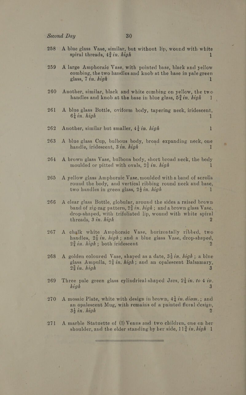 258 261 267 271 A blue glass Vase, similar, but without lip, wound with white spiral threads, 43 in. high 1 A large Amphoraic Vase, with pointed base, black and yellow combing, the two handles and knob at the base in pale green glass, 7 in. high 1 Another, similar, black and white combing on yellow, the two handles and knob at the base in blue glass, B53 7n. high 1 A blue glass Bottle, oviform body, tapering neck, iridescent, 6tin. high 1 Another, similar but smaller, 44. in. high l A blue glass Cup, bulbous body, broad expanding neck, one handle, iridescent, 37m. high 1 A brown glass Vase, bulbous oy short broad neck, the bedy moulded or pitied with ovals, 22 in. high l A yellow glass Amphoraic Vase, moulded witha band of scrolls round the body, and vertical ribbing round neck and base, two handles in green glass, 24 in. high l A clear glass Bottle, globular, around the sides a raised brown band of zig-zag pattern, 28 in. high; anda brown glass Vase, drop-shaped, with trifoliated lip, wound with white spiral threads, 37n. high 2 A chalk white Amphoraic Vase, horizontally ribbed, two handles, 2$7n. high; and a blue glass Vase, drop-sbaped, 2¢in. high; both iridescent - A golden coloured Vaeq shaped as a date, 3¢7n. high; a blue Aa Ampulla, 23in. high; and an Shalesecut Balsawiaey Zin. high 3 Three pale green glass cylindrical-shaped Jars, 24 in. to 4 in. high 3 A mosaic Plate, white with design in brown, 44 7n.diam.; and an opalescent Mug, with remains of a painted floral design, 34 in. high 2 A marble Statuette of (?) Venus and two children, one on her