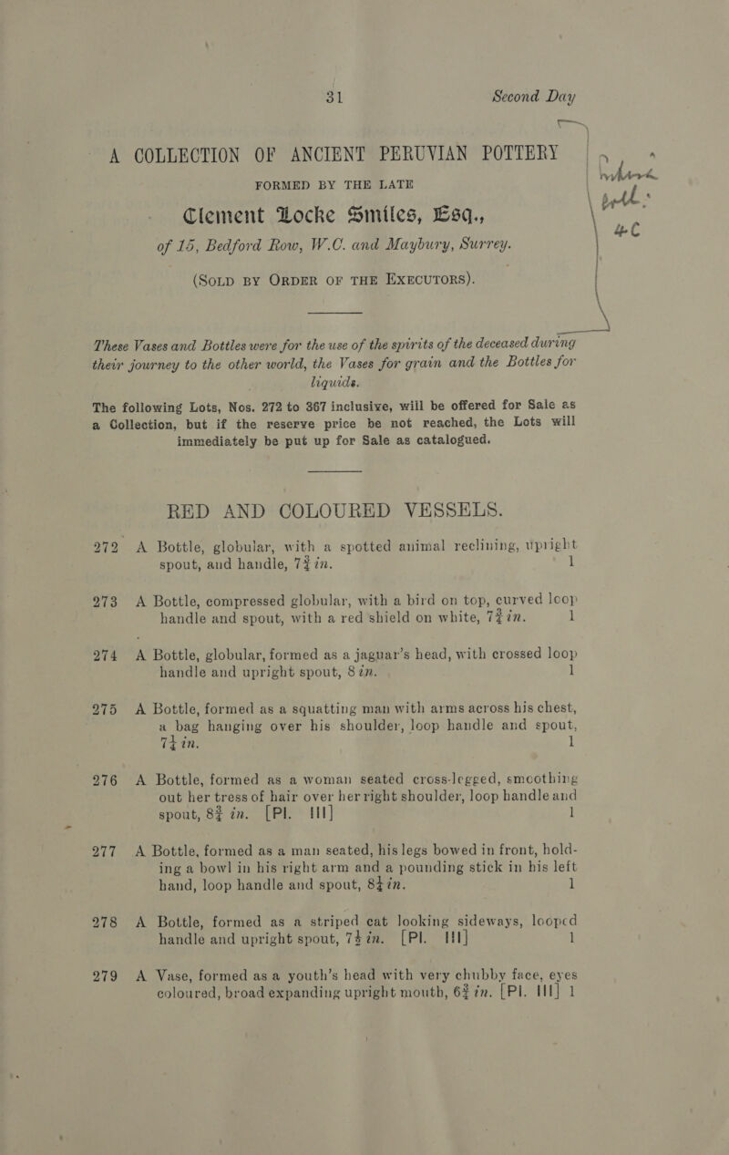 ey A GOLLECTION OF ANCIENT PERUVIAN POTTERY | , n FORMED BY THE LATE | ee Clement Locke Smiles, Esq., \ are \ of 16, Bedford Row, W.C. and Maybury, Surrey. (SoD BY ORDER OF THE EXECUTORS). | \ —— These Vases and Bottles were for the use of the spirits of the deceased during their journey to the other world, the Vases for grain and the Bottles for . liquids. The following Lots, Nos. 272 to 367 inclusive, will be offered for Sale as a Collection, but if the reserve price be not reached, the Lots will immediately be put up for Sale as catalogued. RED AND COLOURED VESSELS. bo aI bo A Bottle, globular, with a spotted animal reclining, upright spout, and handle, 7% 7. 1 973 A Bottle, compressed globular, with a bird on top, curved loop handle and spout, with a red shield on white, Tin. ] 274 <A Bottle, globular, formed as a jaguar’s head, with crossed loop handle and upright spout, 87n. 1 275 <A Bottle, formed as a squatting man with arms across his chest, a bag hanging over his shoulder, loop handle and spout, Thin. l 276 A Bottle, formed as a woman seated cross-legged, smoothing out her tress of hair over her right shoulder, loop handle and spout, 8¢ 7n. [Pl. Hl] l 277 A Bottle, formed as a man seated, his legs bowed in front, hold- ing a bowl in his right arm and a pounding stick in his left hand, loop handle and spout, 847n. 1 278 A Bottle, formed as a striped cat looking sideways, looped handle and upright spout, 74¢n. [PI HU] 1 279 A Vase, formed asa youth’s head with very chubby face, eyes coloured, broad expanding upright mouth, 627. [PI. II] 1