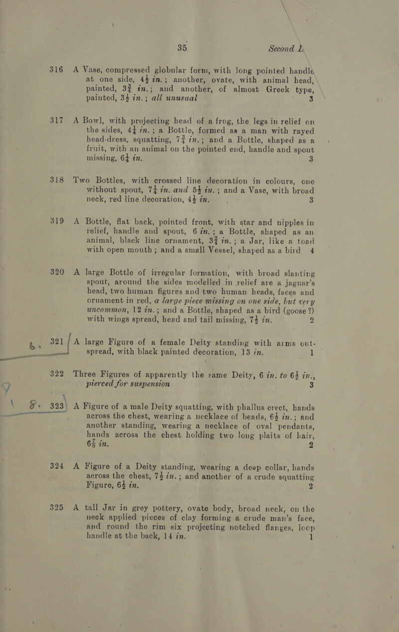 316 317 318 319 320 a2 bs | 322 ee F+ 323) Oey TM 324 325 35 Second D A Vase, compressed globular form, with long pointed handlé at one side, 44 %in.; another, ovate, with animal head, painted, 32 tn.; and another, of almost Greek type, painted, 3§ in.; all unusual A Bow], with projecting head’ of a frog, the legs in relief on the sides, 44 im. ; a Bottle, formed as a man with rayed head-dress, squatting, 7? in.; and a Bottle, shaped as a fruit, with an animal on the pointed end, handle and spout missing, 64 in. 3 Two Bottles, with crossed line decoration in colours, one without spout, 74 in. and 54 in.; and a Vase, with broad neck, red line decoration, 44 in. 3 A Bottle, flat back, pointed front, with star and nipples in relief, handle and spout, 6 7m.; a Bottle, shaped as an animal, black line ornament, 3$%n.; a Jar, like a toad with open mouth; and a small Vessel, shaped as a bird 4 A large Bottle of irregular formation, with broad slanting spout, around the sides modelled.in relief are a jaguar’s head, two human figures and two human heads, faces and ornament in red, a large piece missing on one side, but very uncommon, 12 in.; and a Bottle, shaped as a bird (goose 2) with wings spread, head and tail missing, 74 in. 2 A large Figure of a female Deity standing with aims out- spread, with black painted decoration, 13 7n. 1 Three Figures of apparently the same Deity, 6 in. to 64 in., prerced for suspension 3 A Figure of a male Deity squatting, with phallus erect, hands across the chest, wearing a necklace of beads, 64 in.; and another standing, wearing a necklace of oval pendants, hands across the chest holding two long plaits of hair, 65 in. 2 A Figure of a Deity standing, wearing a deep collar, hands across the chest, 7$7%m.; and another of a crude squatting Figure, 64 in. 2 A tall Jar in grey pottery, ovate body, broad neck, on the neck applied pieces of clay forming a crude man’s face, and round the rim six projecting notched flanges, loop