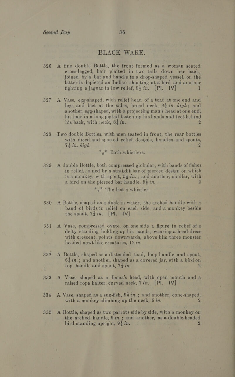 326 327 329 330 331 332 333 334 335 BLACK WARE. A fine double Bottle, the front formed as a woman seated cross-legged, hair plaited in two tails down her baek, joined by a bar and handle to a drop-shaped vessel, on the latter is depicted an Indian shooting at a bird and another fighting a jaguar in low relief, 84 in. [Pl. IV] 1 A Vase, egg-shaped, with relief head of a toad at one end and legs and feet at the sides, broad neck, 8iin. high; and another, egg-shaped, with a projecting man’s head at one end, his hair in a long pigtail fastening his bands and feet behind his back, with neck, 84 7n. 2 Two double Bottles, with men seated in front, the rear bottles with diced and spotted relief designs, handles and spouts, Ti in. high 2 *.* Both whistlers. A double Bottle, both compressed globular, with bands of fishes in relief, joined by a straight bar of pierced design on which is a monkey, with spout, 53 7.; and another, similar, with a bird on the pierced bar handle, 53 én. 2 *.* The last a whistler. A Bottle, shaped as a duck in water, the arched handle with a band of birds in relief on each side, and a monkey beside the spout, 77m. [Pl IV] A Vase, compressed ovate, on one side a figure in relief of a deity standing holding up his hands, wearing a head-dress with crescent, points downwards, above him three monster headed newt-like creatures, 12 i. A Bottle, shaped as a distended toad, loop handle and spout, 64in.; and another, shaped as a covered jar, with a bird on top, handle and spout, 74 in. 2 A Vase, shaped as a llama’s head, with open mouth and a raised rope halter, curved neck, 7in. [Pl IV] A Vase, shaped as a sun-fish, 9$in.; and another, cone-shaped, with a monkey climbing up the neck, 6 zz. 2 A Bottle, shaped as two parrots side by side, with a monkey on the arched handle, 97n.; and another, as a double-headed
