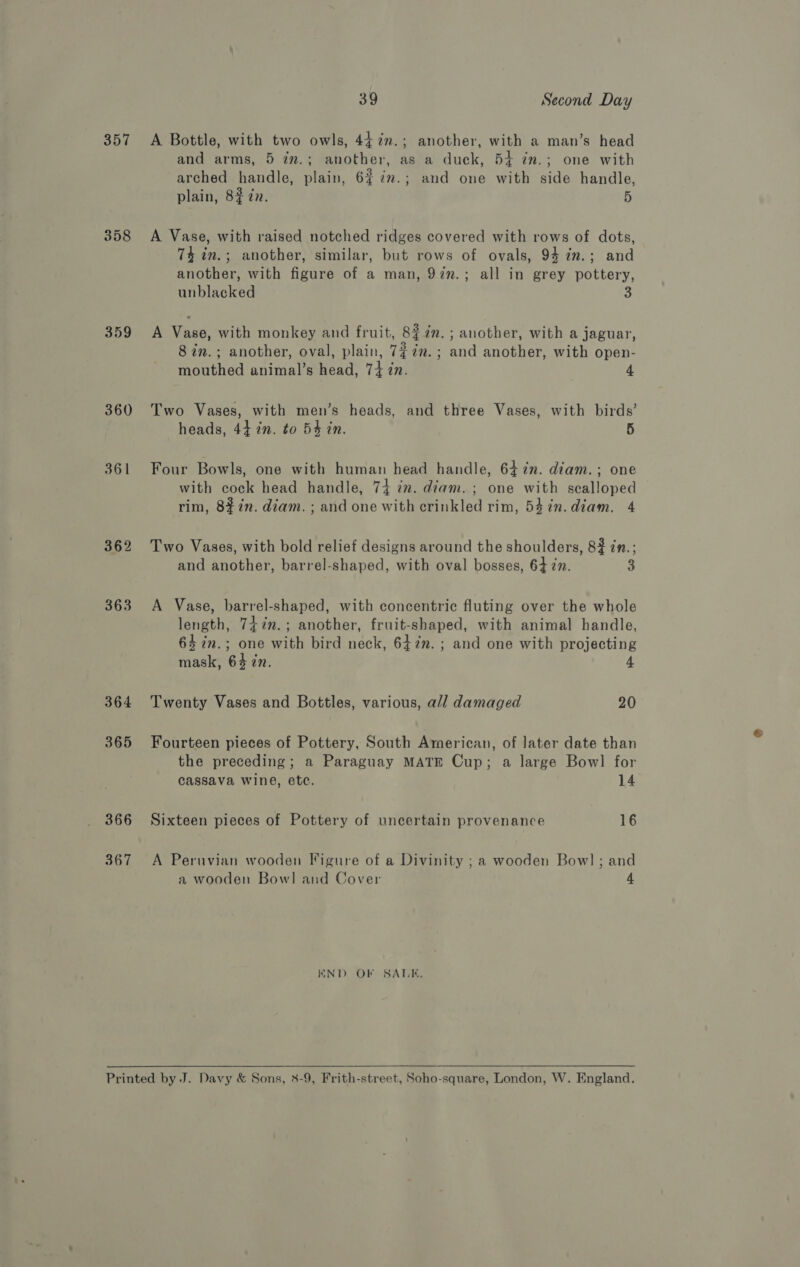 357 358 359 360 361 362 363 364 365 366 367 39 Second Day A Bottle, with two owls, 442m.; another, with a man’s head and arms, 5 im.; another, as a duck, 54 in.; one with arched handle, plain, 6% 7%.; and one with side handle, plain, 8? zn. 5 A Vase, with raised notched ridges covered with rows of dots, 74 in.; another, similar, but rows of ovals, 94 in.; and another, with figure of a man, 927.; all in grey pottery, unblacked 3 A Vase, with monkey and fruit, 8$7n. ; another, with a jaguar, 8 in.; another, oval, plain, 7~7m.; and another, with open- mouthed animal’s head, 74 in. | 4 Two Vases, with men’s heads, and three Vases, with birds’ heads, 44 7n. to 54 in. 5 Four Bowls, one with human head handle, 647n. diam.; one with cock head handle, 74 im. diam. ; one with scalloped rim, 8%7n. diam. ; and one with crinkled rim, 5$7n.diam. 4 Two Vases, with bold relief designs around the shoulders, 82 in.; and another, barrel-shaped, with oval bosses, 64 27. 3 A Vase, barrel-shaped, with concentric fluting over the whole length, 747n.; another, fruit-shaped, with animal handle, 64 in.; one with bird neck, 642m. ; and one with projecting mask, 64 7n. 4 Twenty Vases and Bottles, various, a/l damaged 20 Fourteen pieces of Pottery, South American, of later date than the preceding; a Paraguay MATE Cup; a large Bow] for cassava wine, etc. 14 Sixteen pieces of Pottery of uncertain provenance 16 A Peruvian wooden Figure of a Divinity ; a wooden Bow] ; and a wooden Bowl and Cover 4 WND OF SALE,  
