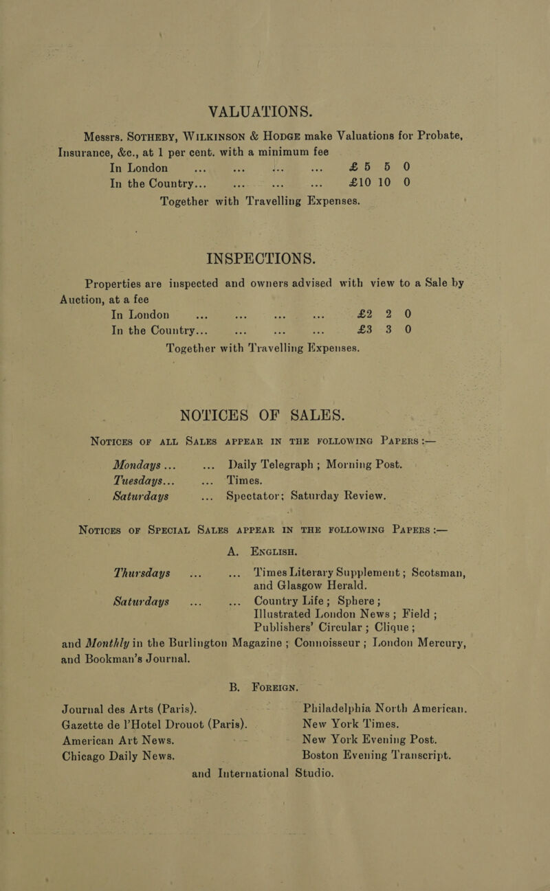 VALUATIONS. Messrs. SOTHEBY, WILKINSON &amp; Hop@E make Valuations for Probate, Insurance, &amp;c., at 1 per cent. with a minimum fee In London ie as Age one £5 5 0 In the Country... ee He: £10 10 O Together with Travelling Expenses. INSPECTIONS. Properties are inspected and owners advised with view to a Sale by Auction, at a fee In London oH aS ee ae £2 2 0 In the Country... - Re i £303 0 Together with Travelling Expenses. NOTICES OF SALES. Novices oF ALL SALES APPEAR IN THE FOLLOWING PAPERS :— Mondays ... .... Daily Telegraph ; Morning Post. Tuesdays... .... Limes. : Saturdays ... Spectator; Saturday Review. Norices oF SPECIAL SALES APPEAR IN THE FOLLOWING PapERs :— A. ENGLISH. Thursdays... .... Times Literary Supplement; Scotsman, and Glasgow Herald. Saturdays... ... Country Life; Sphere; Illustrated London News; Field ; Publishers’ Circular ; Clique ; and Monthly in the Burlington Magazine ; Connoisseur ; London Mercury, and Bookman’s Journal. B. Foreian. Journal des Arts (Paris). * Philadelphia North American. Gazette de l’Hotel Drouot ec New York Times. American Art News. - - New York Evening Post. Chicago Daily News. Boston Evening Transcript. and Peternationa’ Studio.