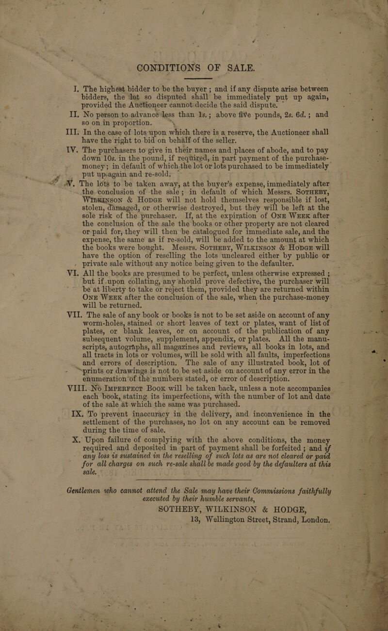 CONDITIONS OF SALE. bidders, the lot so disputed shall be immediately put up again, provided the Auctioneer cannot decide the said dispute. ” so on in proportion. ‘ have the right to bid on behalf of the seller. The purchasers to give in their names and places of abode, and to pay down 10s. in the pound, if required, in part payment of the purchase- put up-again and re-sold: Winkinson &amp; Hopge will not hold themselves responsible if lost, stolen, damaged, or otherwise destroyed, but they will be left at the sole risk of the purchaser. If, at the expiration of ONE WEEK after or paid for, they will then be catalogued for immediate sale, and the the books were bought. Messrs. SorHmBy, WiLKInson &amp; Hopes will have the option of reselling the lots uncleared either by public or but if.upon collating, any should prove defective, the purchaser will be at liberty to take or reject them, provided they are returned within will be returned. worm-holes, stained or short leaves of text or plates, want of list of plates, or blank leaves, or on account of the publication of any subsequent volume, supplement, appendix, or plates. All the manu- scripts, autographs, all magazines and reviews, all books in lots, and all tracts in lots or volumes, will be sold with all faults, imperfections and errors of description. The sale of any illustrated book, lot of “prints or drawings i is not to be set-aside on account of any error in the enumeration of the numbers stated, or error of description. of the sale at which the same was purchased. settlement of the purchases, no lot on any account can be removed during the time of sale. required and deposited in part of payment shall be forfeited ; and a sale. executed by ther humble servants, SOTHEBY, WILKINSON &amp; HODGE,  