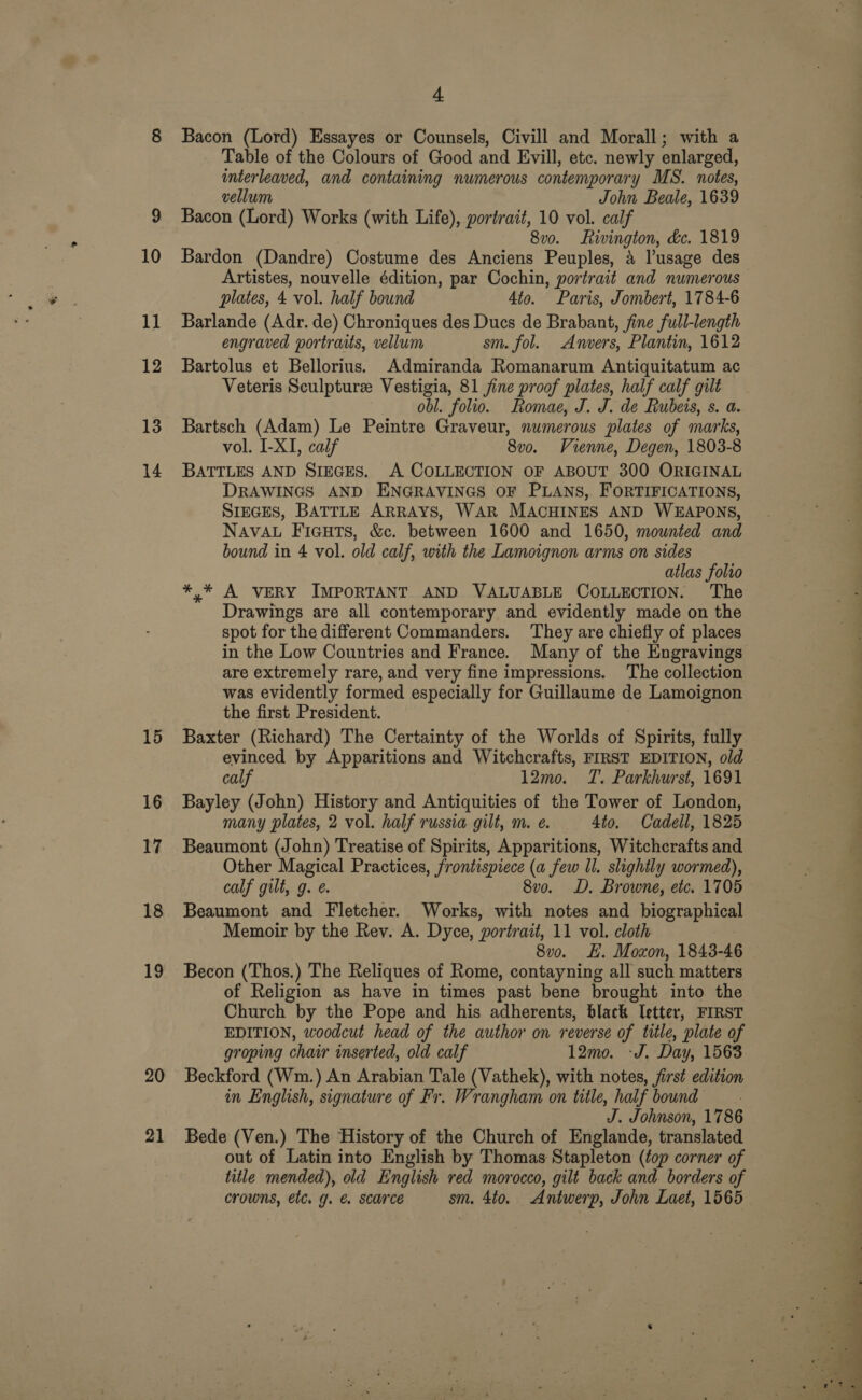 13 14 15 16 17 18 19 20 21 + Bacon (Lord) Essayes or Counsels, Civill and Morall; with a Table of the Colours of Good and Evill, etc. newly enlarged, interleaved, and containing numerous contempor ary MS. notes, vellum John Beale, 1639 Bacon (Lord) Works (with Life), portrait, 10 vol. calf 8v0. Rivington, &amp;c. 1819 Bardon (Dandre) Costume des Anciens Peuples, 4 l’usage des plates, 4 vol. half bound 4to. Paris, Jombert, 1784-6 Barlande (Adr. de) Chroniques des Ducs de Brabant, fine full-length engraved portraits, vellum sm. fol. Anvers, Plantin, 1612 Bartolus et Bellorius. Admiranda Romanarum Antiquitatum ac Veteris Sculpture Vestigia, 81 jine proof plates, half calf gilt obl. folio. Romae, J. J. de Rubeis, s. a. Bartsch (Adam) Le Peintre Graveur, numerous plates of marks, vol. I-XI, calf 8v0o. Vienne, Degen, 1803-8 BATTLES AND SIEGES. A COLLECTION OF ABOUT 300 ORIGINAL DRAWINGS AND ENGRAVINGS OF PLANS, FORTIFICATIONS, SIEGES, BATTLE ARRAYS, WAR MACHINES AND WEAPONS, NAVAL Ficuts, &amp;c. between 1600 and 1650, mounted and bound in 4 vol. old calf, with the Lamoignon arms on sides atlas folto *,* A VERY IMPORTANT AND VALUABLE COLLECTION. The Drawings are all contemporary and evidently made on the spot for the different Commanders. ‘They are chiefly of places are extremely rare, and very fine impressions. The collection was evidently formed especially for Guillaume de Lamoignon the first President. Baxter (Richard) The Certainty of the Worlds of Spirits, fully evinced by Apparitions and Witchcrafts, FIRST EDITION, old calf 12mo. T. Parkhurst, 1691 Bayley (John) History and Antiquities of the Tower of London, many plates, 2 vol. half russia gilt, m. e. 4to. Cadell, 1825 Beaumont (John) Treatise of Spirits, Apparitions, Witchcrafts and Other Magical Practices, frontispiece (a few ll. slightly wormed), calf gilt, g. 8vo. D. Browne, etc. 1705 Beaumont and Fletcher. Works, with notes and bragrtaplics Memoir by the Rey. A. Dyce, portrait, 11 vol. cloth 8vo. H. Moxon, 1843-46 Becon (Thos.) The Reliques of Rome, contayning all such matters of Religion as have in times past bene brought into the Church by the Pope and his adherents, black Ietter, FIRST EDITION, woodcut head of the author on reverse of title, plate of groping chair inserted, old calf 12mo. -J. Day, 1563 Beckford (Wm.) An Arabian Tale (Vathek), with notes, first edition in English, signature of Fr. Wrangham on title, half bound J. Johnson, 1786 Bede (Ven.) The History of the Church of Englande, translated out of Latin into English by Thomas Stapleton (fop corner of title mended), old English red morocco, gilt back and borders of crowns, etc. g. &amp; scarce sm. 4to. Antwerp, John Laet, 1565 = iia i 