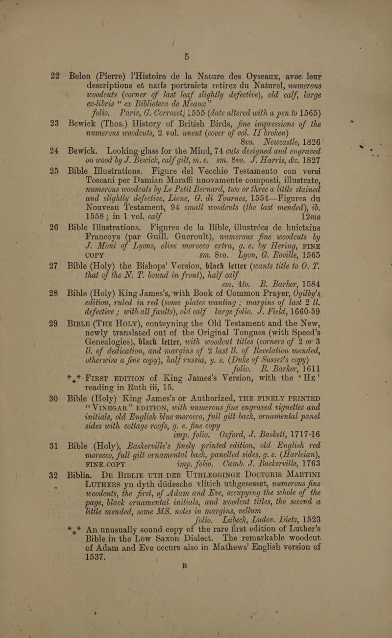 22 23 25 296 27 29 30 32 5 Belon (Pierre) |’Histoire de la Nature des Oyseaux, avec leur descriptions et naifs portraicts retirez du Naturel, nwmerous woodcuts (corner of last leaf slightly defective), old calf, large ex-libris “ ex Biblioteca de Meaua” — folio. Paris, G. Corrozet, 1555 (date altered with a pen to 1565) Bewick (Thos.) History of British Birds, jine impressions of the numerous woodcuts, 2 vol. uncut (cover of vol. II broken) ; 8vo. Newcastle, 1826 Bewick. Looking-glass for the Mind, 74 cuts designed and engraved on wood by J. Bewick, calf gilt, m.e. sm. 8vo. J. Harris, éc. 1827 Bible Illustrations. Figure del Vecchio Testamento con versi Toscani per Damian Maraffi nuovamente composti, illustrate, numerous woodcuts by Le Petit Bernard, two or three a little stained and slightly defective, Lione, G. di Tournes, 1554—Figures du Nouveau Testament, 94 small woodcuts (the last mended), ib. 1558 ; in 1 vol. calf 12mo Bible Illustrations. Figures de la Bible, illustrées de huictains Francoys (par Guill. Gueroult), numerous fine woodcuts by J. Moni of Lyons, olive morocco extra, g.e. by Hering, FINE COPY sm. 8vo. Lyon, G. Roville, 1565 Bible (Holy) the Bishops’ Version, black letter (wants title to O. T. that of the N. T. bound in front), half calf sm. 4to. R. Barker, 1584 Bible (Holy) King James’s, with Book of Common Prayer, Ogilby’s. edition, ruled in red (some plates wanting ; margins of last 2 ll. defective ; with all faults), old calf large folio. J. Field, 1660-59 BIBLE (THE HOLY), conteyning the Old Testament and the New, newly translated out of the Original Tongues (with Speed’s Genealogies), black letter, with woodcut titles (corners of 2 or 3 ll. of dedication, and margins of 2 last ll. of Revelation mended, otherwise a fine copy), half russia, y. e. (Duke of Sussea’s copy) folio. &amp;. Barker, 1611 * * FIRST EDITION of King James’s Version, with the ‘ HE’ reading in Ruth iii, 15. Bible (Holy) King James’s or Authorized, THE FINELY PRINTED ‘‘ VINEGAR” EDITION, with numerous fine engraved vignettes and initials, old English blue morocco, full gilt back, ornamental panel sides with cottage roofs, g. e. fine copy . | imp. folio. Oxford, J. Baskett, 1717-16 Bible (Holy), Baskerville’s finely printed edition, old English red morocco, full gilt ornamental back, panelled sides, g. e. (Harleian), FINE COPY imp. folio. Camb. J. Baskerville, 1763 Biblia. DE BIBLIE UTH DER UTHLEGGINGE Docroris MARTINI LUTHERS yn dyth diidesche vlitich uthgesesset, numerous fine woodcuts, the first, of Adam and Eve, occupying the whole of the page, black ornamental initials, and woodcut titles, the second a little mended, some MS. notes in margins, vellum folio. Liibeck, Ludov. Dietz, 1523 *,* An unusually sound copy of the rare first edition of Luther’s Bible in the Low Saxon Dialect. The remarkable woodcut of Adam and Eve occurs also in Mathews’ English version of 1537. B