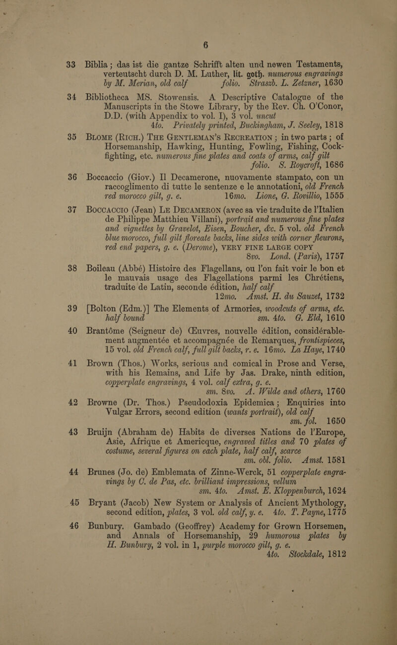 33 34 36 37 38 39 40 41 42 43 44 45 46 6 Biblia ; das ist die gantze Schrifft alten und newen Testaments, verteutscht durch D. M. Luther, lit. goth. numerous engravings by M. Merian, old calf folio. Straszb. L. Zetzner, 1630 Bibliotheca MS. Stowensis. A Descriptive Catalogue of the Manuscripts in the Stowe Library, by the Rev. Ch. O’Conor, D.D. (with Appendix to vol. I), 3 vol. wncut 4to. Privately printed, Buckingham, J. Seeley, 1818 BLOME (RicH.) THE GENTLEMAN’S RECREATION ; in two parts ; of Horsemanship, Hawking, Hunting, Fowling, Fishing, Cock- fighting, etc. numerous fine plates and coats of arms, calf gilt folio. S. Roycroft, 1686 Boccaccio (Giov.) Il Decamerone, nuovamente stampato, con un raccoglimento di tutte le sentenze e le annotationi, old French red morocco gilt, g. é. l6mo. Lione, G. Rovillio, 1555 Boccaccio (Jean) Lz DECAMERON (avec sa vie traduite de I’Italien de Philippe Matthieu Villani), portrait and numerous fine plates and vignettes by Gravelot, Eisen, Boucher, &amp;c. 5 vol. old French blue morocco, full gilt floreate backs, line sides with corner fleurons, red end papers, g. ¢. (Derome), VERY FINE LARGE COPY . 8vo. Lond. (Paris), 1757 Boileau (Abbé) Histoire des Flagellans, ou l’on fait voir le bon et le mauvais usage des Flagellations parmi les Chrétiens, traduite de Latin, seconde édition, half calf 12m0. Amst. H. du Sauzet, 1732 [Bolton (Edm.)] The Elements of Armories, woodcuts of arms, ete. half bound sm. 4to. G. Eld, 1610 Brantéme (Seigneur de) Ciuvres, nouvelle édition, considérable- ment augmentée et accompagnée de Remarques, frontispieces, 15 vol. old French calf, full gilt backs, r. e. 16mo. La Haye, 1740 Brown (Thos.) Works, serious and comical in Prose and Verse, with his Remains, and Life by Jas. Drake, ninth edition, copperplate engravings, 4 vol. calf extra, g. e. sm. 8vo. A. Wilde and others, 1760 Browne (Dr. Thos.) Pseudodoxia Epidemica; Enquiries into Vulgar Errors, second edition (wants portrait), old calf sm. fol. 1650 Bruijn (Abraham de) Habits de diverses Nations de l'Europe, Asie, Afrique et Americque, engraved titles and 70 plates of costume, several figures on each plate, half calf, scarce sm. obl. folio. Amst. 1581 Brunes (Jo. de) Emblemata of Zinne-Werck, 51 copperplate engra- vings by C. de Pas, etc. brilliant impressions, vellum sm. 4to. Amst. LH. Kloppenburch, 1624 Bryant (Jacob) New System or Analysis of Ancient Mythology, second edition, plates, 3 vol. old calf, y.e. 4to. T. Payne, 1775 Bunbury. Gambado (Geoffrey) Academy for Grown Horsemen, and Annals of Horsemanship, 29 humorous plates by H. Bunbury, 2 vol. in 1, purple morocco gilt, g. e. 4to. Stockdale, 1812 - ei wo. ee eee 