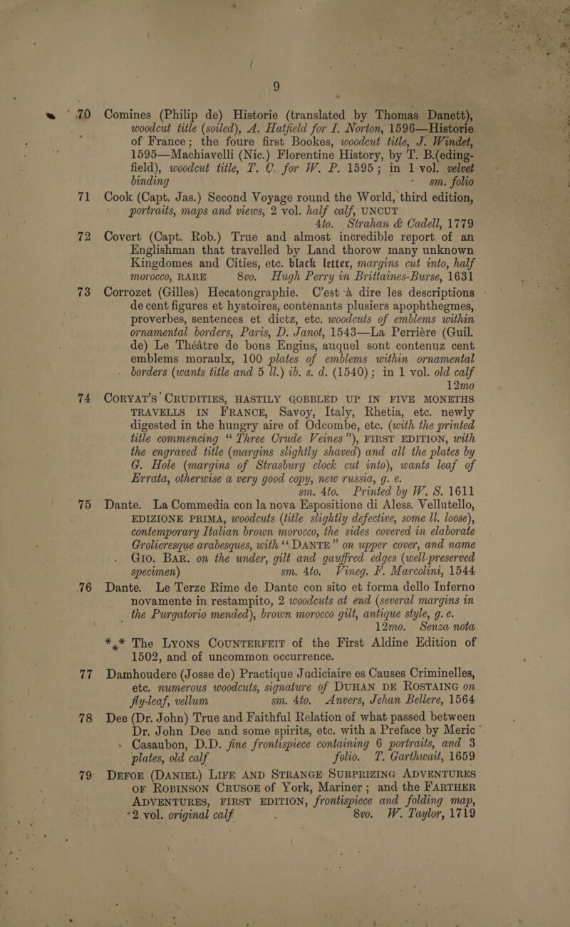 * 70 71 12 73 74 76 77 78 79 9 Comines (Philip de) Historie (translated by Thomas Danett), field), woodcut title, T. C. for W. P. 1595; in 1 vol. velvet binding ‘gsm. folio portraits, maps and views, 2 vol. half calf, UNCUT 4io. Strahan &amp; Cadell, 1779 Covert (Capt. Rob.) True and almost incredible report of an Englishman that travelled by Land thorow many unknown Kingdomes and Cities, etc. black letter, margins cut into, half morocco, RARE 8vo. Hugh Perry in Brittaines-Burse, 1631 de cent figures et hystoires, contenants plusiers apophthegmes, proverbes, sentences et dictz, etc. woodcuts of emblems within ornamental borders, Paris, D. Janot, 1543—La Perriére (Guil. de) Le Théatre de bons Engins, auquel sont contenuz cent emblems moraulx, 100 plates of emblems within ornamental borders (wants title and 5 Ul.) ib. s. d. (1540); in 1 vol. old calf 12mo CorYAT’s CRUDITIES, HASTILY GOBBLED UP IN FIVE MONETHS TRAVELLS IN FRANCE, Savoy, Italy, Rhetia, etc. newly digested in the hungry aire of Odcombe, etc. (with the printed litle commencing “ Three Crude Veines”), FIRST EDITION, with the engraved title (margins slightly shaved) and ali the plates by G. Hole (margins of Strasburg clock cut into), wants leaf of Errata, otherwise a very good copy, new russia, g. é. sm. 4to. Printed by W. 8. 1611 Dante. La Commedia con la nova Espositione di Aless. Vellutello, EDIZIONE PRIMA, woodcuts (title slightly defective, some ll. loose), contemporary Italian brown morocco, the sides covered in elaborate Grolieresque arabesques, with ‘‘ DANTE” on upper cover, and name Gio. BAR. on the under, gilt and gauffred edges (well-preserved specimen) sm. 4to. Vineg. F. Marcolint, 1544 Dante. Le Terze Rime de Dante con sito et forma dello Inferno _ novamente in restampito, 2 woodcuts at end (several margins in _ the Purgatorio mended), brown morocco gilt, antique style, g. e. Se 12mo. Senza nota *.* The Lyons CouNTERFEIT of the First Aldine Edition of 1502, and of uncommon occurrence. Damhoudere (Josse de) Practique Judiciaire es Causes Criminelles, fiy-leaf, vellum sm. 4to. Anvers, Jehan Bellere, 1564 Dee (Dr. John) True and Faithful Relation of what passed between » Casaubon, D.D. fine frontispiece containing 6 portraits, and 3 plates, old calf folio. T. Garthwait, 1659 DEFOE (DANIEL) LIFE AND STRANGE: SURPRIZING ADVENTURES oF RoBINSON CRUSOE of York, Mariner; and the FARTHER ADVENTURES, FIRST EDITION, frontispiece and folding map, . *2 vol. original calf 8vo. W. Taylor, 1719