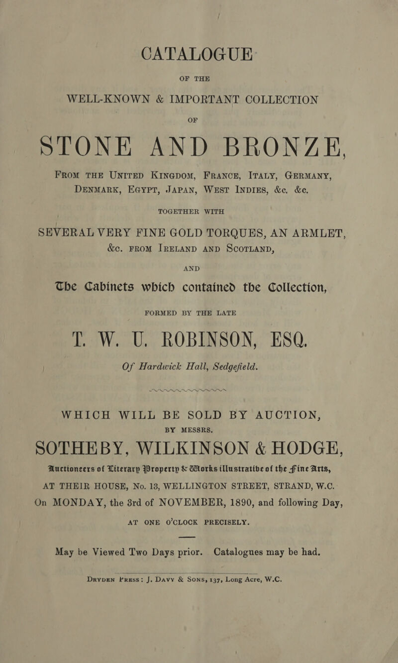 OF THE WELL-KNOWN &amp; IMPORTANT COLLECTION STONE AND BRONZE, FRoM THE UNITED KINGDOM, FRANCE, ITALY, GERMANY, DENMARK, EG@ypt, JAPAN, WEST INDIES, &amp;c. &amp;e. TOGETHER WITH SEVERAL VERY FINE GOLD TORQUES, AN ARMLET, &amp;c. FRoM IRELAND AND SCOTLAND, AND The Cabinets which contained the Collection, FORMED BY THE LATE IT. W. U. ROBINSON, ESQ. Of Hardwick Hall, Sedgefield. SWALLOW IO WHICH WILL BE SOLD BY AUCTION, BY MESSRS. SOTHEBY, WILKINSON &amp; HODGH, Auctioneers of Literarp jPropertp &amp; Works illustrative of the fine Arts, AT THEIR HOUSE, No. 13, WELLINGTON STREET, STRAND, W.C. On MONDAY, the 3rd of NOVEMBER, 1890, and following Day, AT ONE O’CLOCK PRECISELY. May be Viewed Two Days prior. Catalogues may be had.  DrypeEn Press: J. Davy &amp; SONS, 137, Long Acre, W.C.