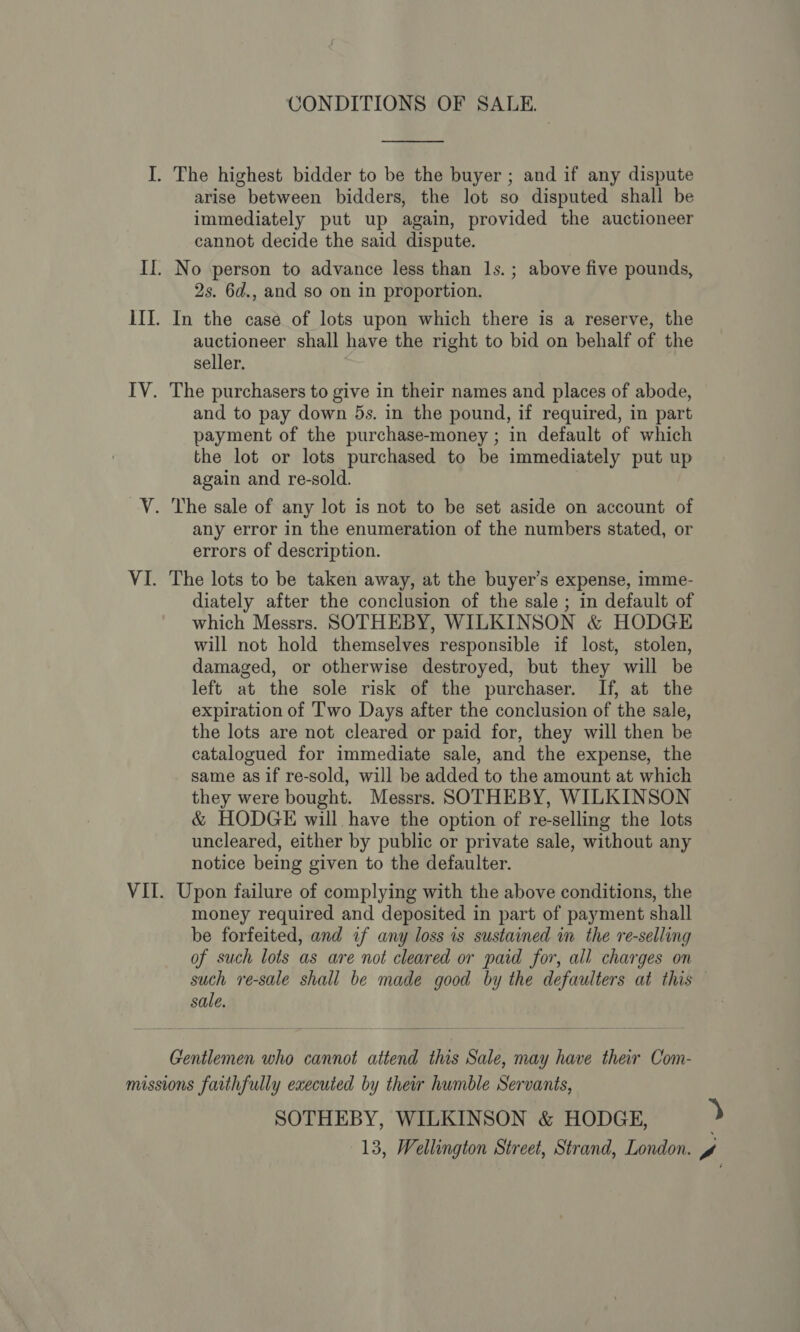  arise between bidders, the lot so disputed shall be immediately put up again, provided the auctioneer cannot decide the said dispute. 2s. 6d., and so on in proportion. auctioneer shall have the right to bid on behalf of the seller. and to pay down 5s. in the pound, if required, in part payment of the purchase-money ; in default of which the lot or lots purchased to be immediately put up again and re-sold. } any error in the enumeration of the numbers stated, or errors of description. diately after the conclusion of the sale ; in default of which Messrs. SOTHEBY, WILKINSON &amp; HODGE will not hold themselves responsible if lost, stolen, damaged, or otherwise destroyed, but they will be left at the sole risk of the purchaser. If, at the expiration of Two Days after the conclusion of the sale, the lots are not cleared or paid for, they will then be catalogued for immediate sale, and the expense, the same asif re-sold, will be added to the amount at which they were bought. Messrs. SOTHEBY, WILKINSON &amp; HODGE will have the option of re-selling the lots uncleared, either by public or private sale, without any notice being given to the defaulter. money required and deposited in part of payment shall be forfeited, and if any loss is sustained in the re-selling of such lots as are not cleared or paid for, all charges on such re-sale shall be made good by the defaulters at this sale. Gentlemen who cannot attend this Sale, may have their Com- SOTHEBY, WILKINSON &amp; HODGE, )