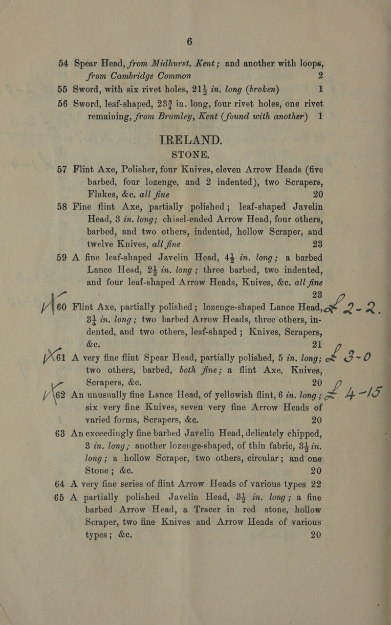 54 Spear Head, from Midhurst, Kent; and another with loops, Srom Cambridge Common 2 55 Sword, with six rivet holes, 214 in. long (broken) 1 56 Sword, leaf-shaped, 233 in. long, four rivet holes, one rivet remaining, from Bromley, Kent (found with another) 1 IRELAND. STONE. 57 Flint Axe, Polisher, four Knives, eleven Arrow Heads (five barbed, four lozenge, and 2 indented), two Scrapers, Flakes, &amp;c. all jine 20 58 Fine flint Axe, partially polished; leaf-shaped Javelin Head, 3 zn. long; chisel-ended Arrow Head, four others, barbed, and two others, indented, hollow Scraper, and twelve Knives, all fine 23 59 A fine leaf-shaped Javelin Head, 44 in. long; a barbed Lance Head, 24 in. long ; three barbed, two indented, and four leaf-shaped Arrow Heads, Knives, &amp;c. all jine Mo 23 V 60 Flint Axe, partially polished; lozenge-shaped Lance Head od’ yey oe oe ; 3} in. long; two barbed Arrow Heads, three ‘others, in- Konkan, and two others, leaf-shaped ; Knives, Serapers &amp;e X61 A very fine flint Spear Head, partially polished, 5 in. long; a oe 0 two others, barbed, both fine; a flint Axe, mas Vs Scrapers, &amp;c. /Y \62 An unusually fine Lance Head, of yellowish flint, 6 in. long ; pane 4 15 six very fine Knives, seven very fine Arrow Heads of varied forms, Scrapers, &amp;c. 20 63 Anexceedingly fine barbed Javelin Head, delicately chipped, 3 in. long; another lozenge-shaped, of thin fabric, 32 in. long; a hollow Scraper, two others, circular; and one Stone; &amp;ec. 20 64 A very fine series of flint Arrow Heads of various types 22 65 A partially polished Javelin Head, 33 in. long; a fine barbed Arrow Head, a Tracer in red stone, hollow Scraper, two fine Knives and Arrow Heads of various types; &amp;ec. 20