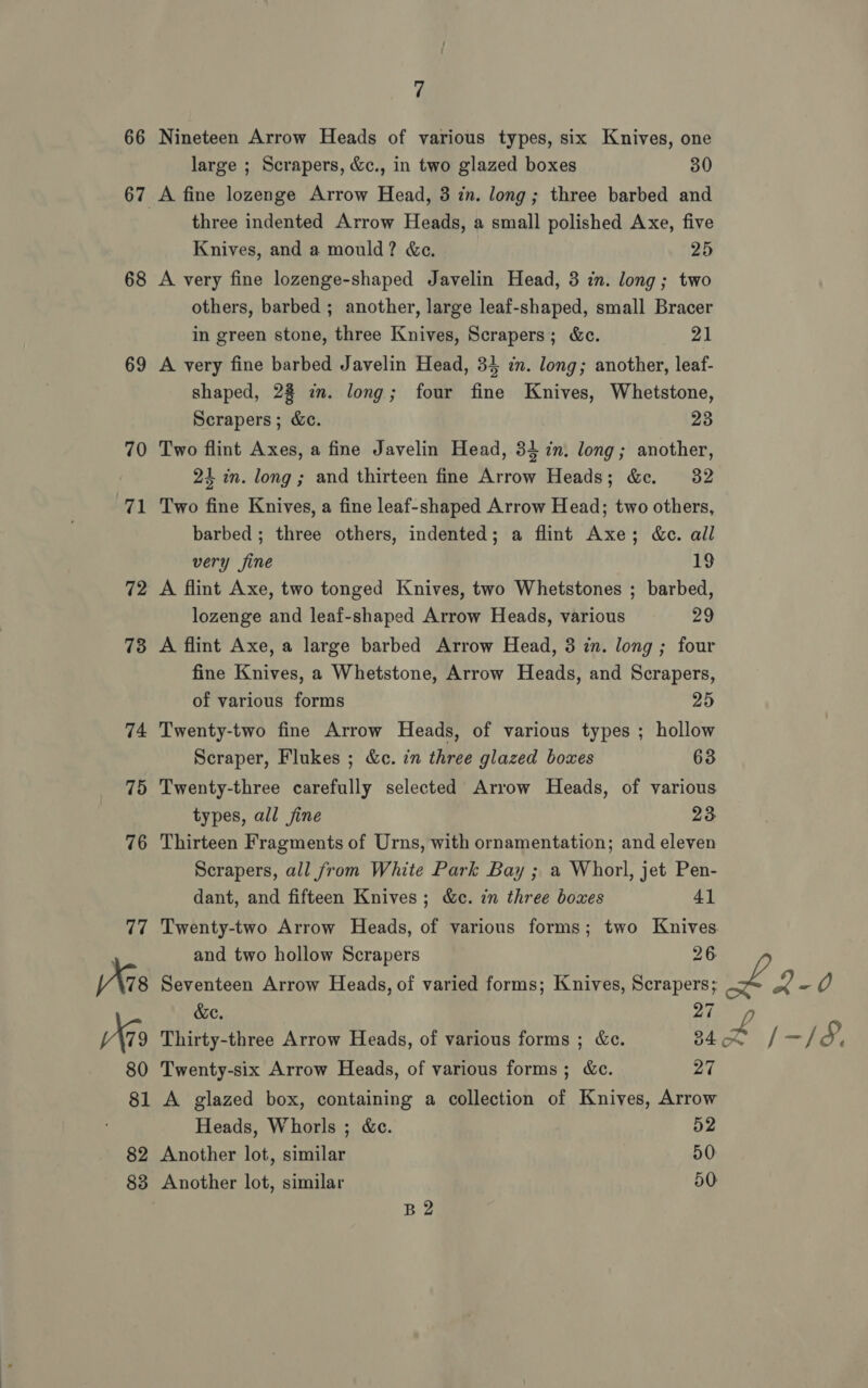 66 68 69 70 ral 72 73 7 Nineteen Arrow Heads of various types, six Knives, one large ; Scrapers, &amp;c., in two glazed boxes 30 A fine lozenge Arrow Head, 3 in. long; three barbed and three indented Arrow Heads, a small polished Axe, five Knives, and a mould? &amp;ce. 25 A very fine lozenge-shaped Javelin Head, 3 in. long; two others, barbed ; another, large leaf-shaped, small Bracer in green stone, three Knives, Scrapers; &amp;ce. 21 A very fine barbed Javelin Head, 34 in. long; another, leaf- shaped, 28 im. long; four fine Knives, Whetstone, Scrapers; &amp;c. 23 Two flint Axes, a fine Javelin Head, 34 in. long; another, 24 in. long; and thirteen fine Arrow Heads; &amp;c. 32 Two fine Knives, a fine leaf-shaped Arrow Head; two others, barbed ; three others, indented; a flint Axe; &amp;e. ail very fine 19 A flint Axe, two tonged Knives, two Whetstones ; barbed, lozenge and leaf-shaped Arrow Heads, various Ze A flint Axe, a large barbed Arrow Head, 3 in. long ; four fine Knives, a Whetstone, Arrow Heads, and Scrapers, of various forms 25 Twenty-two fine Arrow Heads, of various types ; hollow Scraper, Flukes ; &amp;c. in three glazed boxes 63 Twenty-three carefully selected Arrow Heads, of various types, all fine 23 Thirteen Fragments of Urns, with ornamentation; and eleven Scrapers, all from White Park Bay ; a Whorl, jet Pen- dant, and fifteen Knives; &amp;c. in three boxes 41 and two hollow Scrapers 26 Seventeen Arrow Heads, of varied forms; Knives, Scrapers; &amp;e. 27 Thirty-three Arrow Heads, of various forms ; &amp;c. 34 Twenty-six Arrow Heads, of various forms; &amp;c. 27 A glazed box, containing a collection of Knives, Arrow Heads, Whorls ; &amp;c. 52 Another lot, similar 50 Another lot, similar 50 B2 L£ 4-0 t£ /-/8,