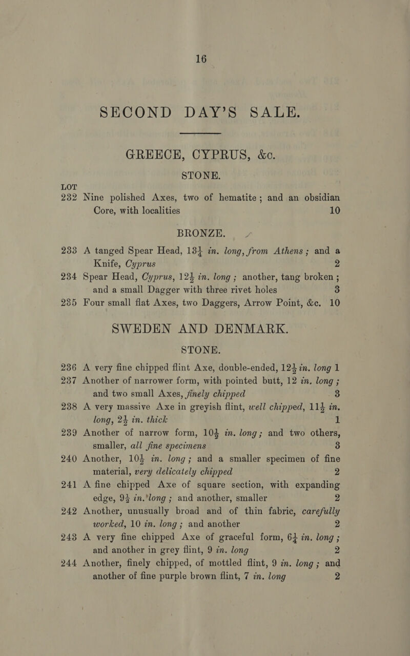 LOT 232 16 SECOND DAY’S SALE. GREECE, CYPRUS, &amp;e. STONE. Nine polished Axes, two of hematite; and an obsidian Core, with localities 10 BRONZE. A tanged Spear Head, 134 in. long, from Athens; and a Knife, Cyprus 2 Spear Head, Cyprus, 124 in. long ; another, tang broken ; and a small Dagger with three rivet holes 3 Four small flat Axes, two Daggers, Arrow Point, &amp;c. 10 SWEDEN AND DENMARK. STONE. A very fine chipped flint Axe, double-ended, 124 in. long 1 Another of narrower form, with pointed butt, 12 zn. long ; and two small Axes, jinely chipped 3 A very massive Axe in greyish flint, well chipped, 114 in. long, 24 in. thick 1 Another of narrow form, 104 i. long; and two others, smaller, all jine specimens 3 Another, 105 in. long; and a smaller specimen of fine material, very delicately chipped 2 A fine chipped Axe of square section, with expanding edge, 93 in.long ; and another, smaller 2 Another, unusually broad and of thin fabric, carefully worked, 10 in. long ; and another 2 A very fine chipped Axe of graceful form, 63 in. long ; and another in grey flint, 9 in. long 2 Another, finely chipped, of mottled flint, 9 cn. long ; and