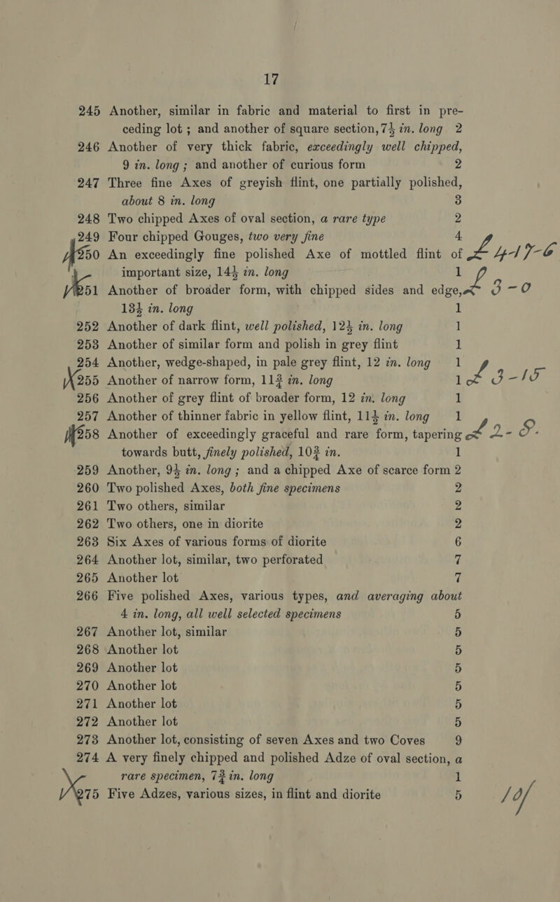 245 Another, similar in fabric and material to first in pre- ceding lot ; and another of square section,74 in. long 2 246 Another of very thick fabric, exceedingly well chipped, 9 in. long ; and another of curious form 2 247 Three fine Axes of greyish flint, one partially polished, about 8 in. long : 248 Two chipped Axes of oval section, a rare type 249 Four chipped Gouges, two very fine A250 An exceedingly fine polished Axe of mottled flint of v, 4d Vga | important size, 144 in. long Ee 3 Ki Another of broader i rr with chipped atlas and aes 3- 0 134 in. long 252 Another of dark flint, well polished, 124 in. long ] 253 Another of similar form and polish in grey flint 254 Another, wedge-shaped, in pale grey flint, 12 7m. long 1 X255 Another of narrow form, 112 in. long ee 1a 256 Another of grey flint of broader form, 12 in. long 257 Another of thinner fabric in yellow flint, 114 in. long 258 Another of exceedingly graceful and rare Sica Sy: vie. towards butt, finely polished, 102 in. 259 Another, 94 i. long ; and a chipped Axe of scarce form 260 Two polished Axes, both fine specimens 261 Two others, similar 262 Two others, one in diorite 263 Six Axes of various forms of diorite 264 Another lot, similar, two perforated 265 Another lot 266 Five polished Axes, various types, and averaging about 4 in. long, all well selected specimens 5 267 Another lot, similar 268 Another lot 269 Another lot 270 Another lot 271 Another lot 272 Another lot 273 Another lot, consisting of seven Axes and two Coves 274 A very finely chipped and polished Adze of oval section rare specimen, 72in. long 75 Five Adzes, various sizes, in flint and diorite Sar &amp; bw LO ? or eS” cS Cv Or cr Ov Or Or Sof