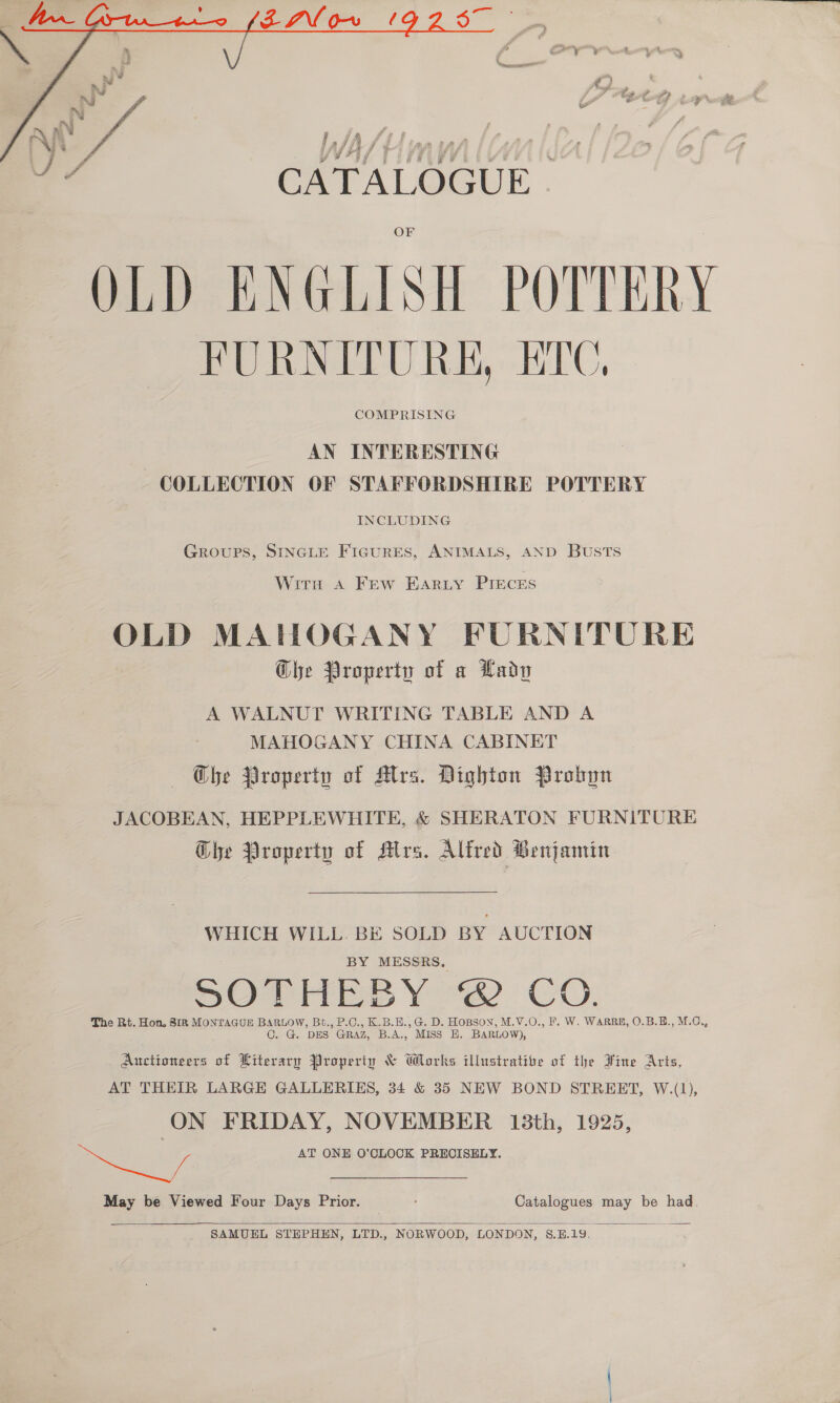  a x x wa NJ i“ wi g™. eG f a | Vy ‘ laf ¢ iad CATALOGUE. OLD ENGLISH POTTERY FURNITURE, EDC, COMPRISING AN INTERESTING COLLECTION OF STAFFORDSHIRE POTTERY INCLUDING GROUPS, SINGLE FIGURES, ANIMALS, AND BUSTS Wits A Frew EARLY PIECES OLD MAHOGANY FURNITURE Che Property of a Lady A WALNUT WRITING TABLE AND A MAHOGANY CHINA CABINET Che Property of Atrs. Dighton Probyn JACOBEAN, HEPPLEWHITE, &amp; SHERATON FURNITURE Ghe Property of Mrs. Alfred Benjamin WHICH WILL. BE SOLD BY AUCTION BY MESSRS. SO Pies Yow Cv. The Rt. Hon. 818 MONTAGUE BARLOW, Bt., P.C., K.B.E., G. D. HOBSON, M.V.O., F. W. WARRE, O.B.E., M.C,, C. G. DES GRAZ, B.A., MISS EH. BARLOW), Auctioneers of Literary Property &amp; Works illustrative of the Fine Arts, AT THEIR LARGE GALLERIES, 34 &amp; 35 NEW BOND STREET, W.(1), ON FRIDAY, NOVEMBER 13th, 1925, et AT ONE O'CLOCK PRECISELY. May be Viewed Four Days Prior. Catalogues may be had,  SAMUEL STEPHEN, LTD., NORWOOD, LONDON, 8$.B.19.