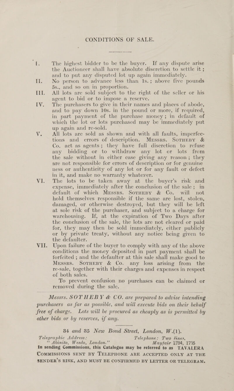 CONDITIONS OF SALE. We The highest bidder to be the buyer. If any dispute arise the Auctioneer shall have absolute discretion to settle it; and to put any disputed lot up again immediately. Il. No person to advance less than 1s.; above five pounds 5s., and so on in proportion. I1I. All lots are sold subject to the right of the seller or his agent to bid or to impose a reserve. IV. The purchasers to give in their names and places of abode, and to pay down 10s. in the pound or more, if required, in part payment of the purchase money; in defauit of which the lot or lots purchased may be immediately put up again and re-sold. V. All lots are sold as shown and with all faults, imperfec- tions and errors of description. Messrs. SoTrHEBy &amp; Co. act as agents; they have full discretion to refuse any bidding or to withdraw any lot or Jots from the sale without in either case giving any reason; they are not responsible for errors of description or for genuine ness or authenticity of any lot or for any fault or defect in it, and make no warranty whatever. VI. The lots to be taken away at the buyer’s risk and expense, immediately after the conclusion of the sale; im default of which Messrs. SorHespy &amp; Co. will not hold themselves responsible if the same are lost, stolen, damaged, or otherwise destroyed, but they will be left at sole risk of the purchaser, and subject to a charge for warehousing. If, at the expiration of Two Days after the conclusion of the sale, the lots are not cleared or paid for, they may then be sold immediately, either publicly or by private treaty, without any notice being given to the defaulter. VII. Upon failure of the buyer to comply with any of the above contitions the money deposited in part payment shall be forfeited ; and the defaulter at this sale shall make good to Messrs. SOTHEBY &amp; Co. any loss arising from the re-sale, together with their charges and expenses in respect of both sales. To prevent confusion no purchases can be claimed or removed during the sale.  Messrs. SOTHEBY &amp; CO. are prepared to advise intending purchasers as far as possible, and will execute bids on their behalf free of charge. Lots will be procured as cheaply as is permitted by other bids or by reserves, tf any.  34 and 35 New Bond Street, London, W.(1). Telegraphic Address: Telephone: T'wo lines, ‘* Abinito, Wesdo, London.”’ Mayfair 1784, 1735 In sending Commissions, this Catalogue may be referred to as TAVALERA CoMMISSIONS SENT BY TELEPHONE ARE ACCEPTED ONLY AT THE SENDER’S RISK, AND MUST BE CONFIRMED BY LETTER OR TELEGRAM.