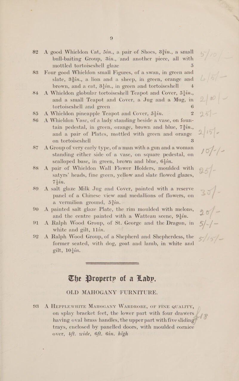 83 34 85 86 87 88 89 90 91 92 93 9 A good Whieldon Cat, 52n., a pair of Shoes, 3?0n., a small bull-baiting Group, 877., and another piece, all with mottled tortoiseshell glaze 5 Four good Whieldon small Figures, of a swan, in green and slate, 32in., a lion and a sheep, in green, orange and brown, and a cat, 342n., in green and tortoiseshell A A Whieldon globular tortoiseshell Teapot and Cover, 5477., and a small Teapot and Cover, a Jug and a Mug, in tortoiseshell and green A Whieldon pineapple Teapot and Cover, 54in. A Whieldon Vase, of a lady standing beside a vase, on foun- tain pedestal, in green, orange, brown and blue, 72¢n., and a pair of Plates, mottled with green and orange on tortoiseshell 13 A Group of very early type, of aman with a gun and a woman standing either side of a vase, on square pedestal, on scalloped base, in green, brown and blue, 640n. A pair of Whieldon Wall Flower Holders, moulded with satyrs’ heads, fine gieen, yellow and slate flowed glazes, Tdi. A salt glaze Milk Jug and Cover, painted with a reserve panel of a Chinese view and medallions of flowers, on a vermilion ground, 520n. A painted salt glaze Plate, the rim moulded with melons, and the centre painted with a Watteau scene, 94in. A Ralph Wood Group, of St. George and the Dragon, in white and gilt, Llin. A Ralph Wood Group, of a Shepherd and Shepherdess, the former seated, with dog, goat and lamb, in white and gilt, 1040. nN SD Che Property of a Lady. OLD MAHOGANY FURNITURE. A HEPPLEWHITE ManoGANy WARDROBE, OF FINE QUALITY, ms, trays, enclosed by panelled doors, with moulded cornice over, 4ft. wide, 6ft. 6in. high