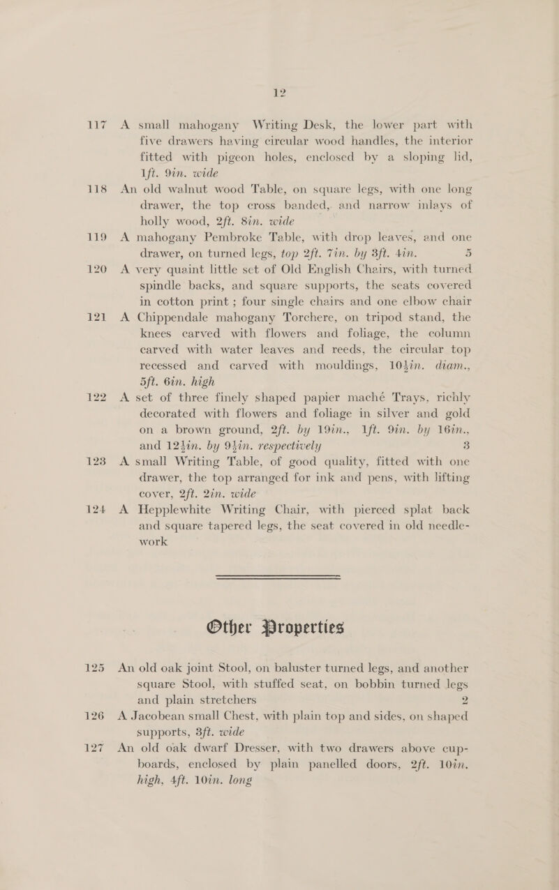 Ae 3/4 118 ED 120 123 124 125 12 A small mahogany Writing Desk, the lower part with five drawers having circular wood handles, the interior fitted with pigeon holes, enclosed by a sloping lid, Lft. 9in. wide An old walnut wood Table, on square legs, with one long drawer, the top cross banded, and narrow inlays of holly wood, 2ft. 8in. wide A mahogany Pembroke Table, with drop leaves, and one drawer, on turned legs, top 2ft. Tin. by 3ft. din. 5 A very quaint little set of Old English Chairs, with turned spindle backs, and square supports, the seats covered in cotton print ; four single chairs and one elbow chair A Chippendale mahogany Torchere, on tripod stand, the knees carved with flowers and foliage, the column carved with water leaves and reeds, the circular top recessed and carved with mouldings, 10din. diam., 5ft. 6in. high A set of three finely shaped papier maché Trays, richly decorated with flowers and foliage in silver and gold on a brown ground, 2ft. by 19in., Ift. 9in. by 160n., and 124an. by 94in. respectively 3 A small Writing Table, of good quality, fitted with one drawer, the top arranged for ink and pens, with lifting cover, 2ft. 21n. wide A Hepplewhite Writing Chair, with pierced splat back and square tapered legs, the seat covered in old needle- work Other Properties An old oak joint Stool, on baluster turned legs, and another square Stool, with stuffed seat, on bobbin turned legs and plain stretchers 2 A. Jacobean small Chest, with plain top and sides, on shaped supports, 3ft. wide An old oak dwarf Dresser, with two drawers above cup- boards, enclosed by plain panelled doors, 2ft. 10in. high, 4ft. 107n. long