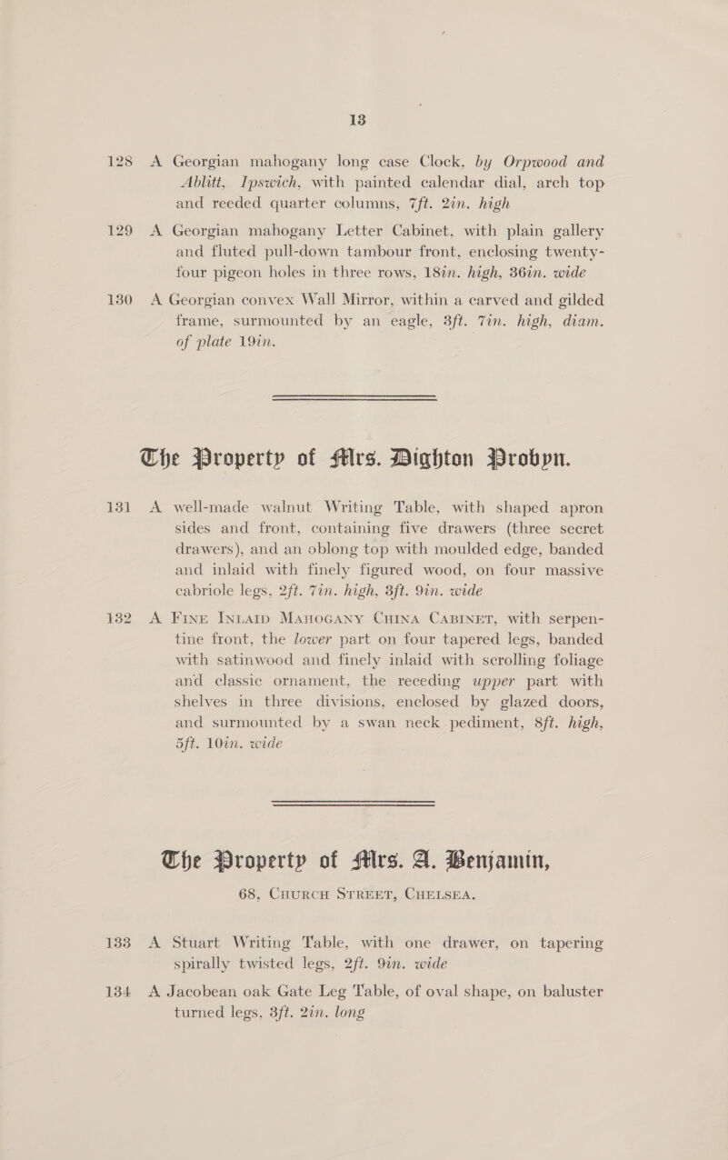 13 128 A Georgian mahogany long case Clock, by Orpwood and Ablitt, Ipswich, with painted calendar dial, arch top and reeded quarter columns, 7ft. 2in. high 129 A Georgian mahogany Letter Cabinet, with plain gallery and fluted pull-down tambour front, enclosing twenty- four pigeon holes in three rows, 182n. high, 36in. wide 130 A Georgian convex Wall Mirror, within a carved and gilded frame, surmounted by an eagle, 3ft. Tin. high, diam. of plate 19in. Che Property of Mrs. Dighton Probpn. 131 <A well-made walnut Writing Table, with shaped apron sides and front, containing five drawers (three secret drawers), and an oblong top with moulded edge, banded and inlaid with finely figured wood, on four massive cabriole legs, 2ft. 7in. high, 3ft. 9in. wide 132 A Fine Intatip Manocany CHINA CABINET, with serpen- tine front, the lower part on four tapered legs, banded with satinwood and finely inlaid with scrolling foliage and classic ornament, the receding wpper part with shelves in three divisions, enclosed by glazed doors, and surmounted by a swan neck pediment, 8ft. high, 5ft. 10in. wide The Wroperty of HMlrs. A. Benjamin, 68, CHURCH STREET, CHELSEA. 133 A Stuart Writing Table, with one drawer, on tapering spirally twisted legs, 2ft. 9an. wide 134 A Jacobean oak Gate Leg Table, of oval shape, on baluster turned legs, 3ft. 27n. long