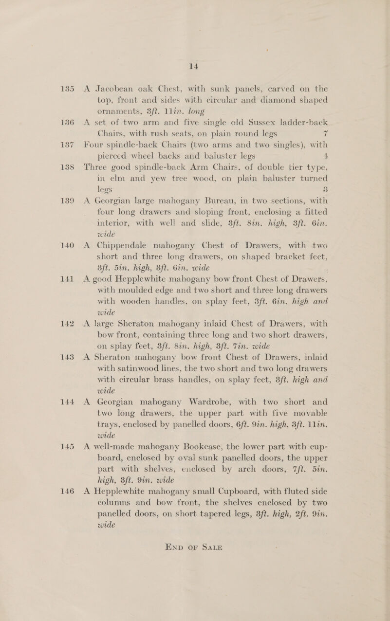 135 139 140 141 142 143 144 145 146 14 A Jacobean oak Chest, with sunk panels, carved on the top, front and sides with circular and diamond shaped ornaments, 3ft. llin. long A set. of two arm and five single old Sussex ladder-back Chairs, with rush seats, on plain round legs 4 Four spindle-back Chairs (two arms and two singles), with pierced wheel backs and baluster legs 4 Three good spindle-back Arm Chairs, of double tier type, in elm and yew tree wood, on plain baluster turned legs 3 A. Georgian large mahogany Bureau, in two sections, with four long drawers and sloping front, enclosing a fitted interior, with well and slide, 3ft. 8i1n. high, 3ft. 6in. wede A Chippendale mahogany Chest of Drawers, with two short and three long drawers, on shaped bracket feet, aft. 5un. high, 3ft. 6in. wide A good Hepplewhite mahogany bow front Chest of ba with moulded edge and two short and three long drawers with wooden handles, on splay feet, 3ft. 6n. ene and wide A large Sheraton mahogany inlaid Chest of Drawers, with bow front, containing three long and two short drawers, on splay feet, 3ft. 81n. high, 3ft. Tin. wide A Sheraton mahogany bow front Chest of Drawers, inlaid with satinwood lines, the two short and two long drawers with circular brass handles, on splay feet, 3ft. hagh and wrde A. Georgian mahogany Wardrobe, with two short and two long drawers, the upper part with five movable trays, enclosed by panelled doors, 6ft. 91n. high, 3ft. 1lin. wide A well-made mahogany Bookcase, the lower part with cup- board, enclosed by oval sunk panelled doors, the upper part with shelves, enclosed by arch doors, 7ft. 5in. high, 3ft. 9in. wide A Hepplewhite mahogany small Cupboard, with fluted side columns and bow front, the shelves enclosed by two panelled doors, on short tapered legs, 3ft. hgh, 2ft. 9in. wrde END OF SALE