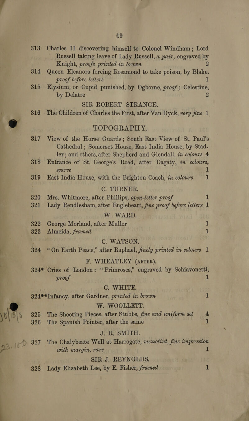 313 316 317 318 319 320 321 322 323 324 19 Charles II discovering himself to Colonel Windham; Lord Russell taking leave of Lady Russell, a pair, engraved by Knight, proofs printed in brown 2 Queen Eleanora forcing Rosamond to take poison, by Blake, proof before letters | i! Elysium, or Cupid punished, by Ogborne, proof ; Celestine, by Delatre 2 SIR ROBERT STRANGE. The Children of Charles the First, after Van Dyck, very fine 1 TOPOGRAPHY. View of the Horse Guards; South East View of St. Paul’s Cathedral ; Somerset House, East India House, by Stad- ler ; and others, after Shepherd and Glendall, in colowrs 4 Entrance of St. George’s Road, after Dagaty, in colowrs, Scarce 1 East India House, with the Brighton Coach, in colours SI C. TURNER. Mrs. Whitmore, after Phillips, open-letter proof 1 Lady Rendlesham, after Engleheart, fine proof before letters 1 W. WARD. George Morland, after Muller 1 Almeida, framed 1 C. WATSON. “On Earth Peace,” after Raphael, finely printed in colours 1 F. WHEATLEY (AFTER). proof 1 C. WHITE. 324**Infancy, after Gardner, printed in brown 1 W. WOOLLETT. 325 The Shooting Pieces, after Stubbs, fine and uniform set 4 326 The Spanish Pointer, after the same 1 J. R. SMITH. . 327 The Chalybeate Well at Harrogate, mezzotint, fine impression with margin, rare 1 SIR J. REYNOLDS.