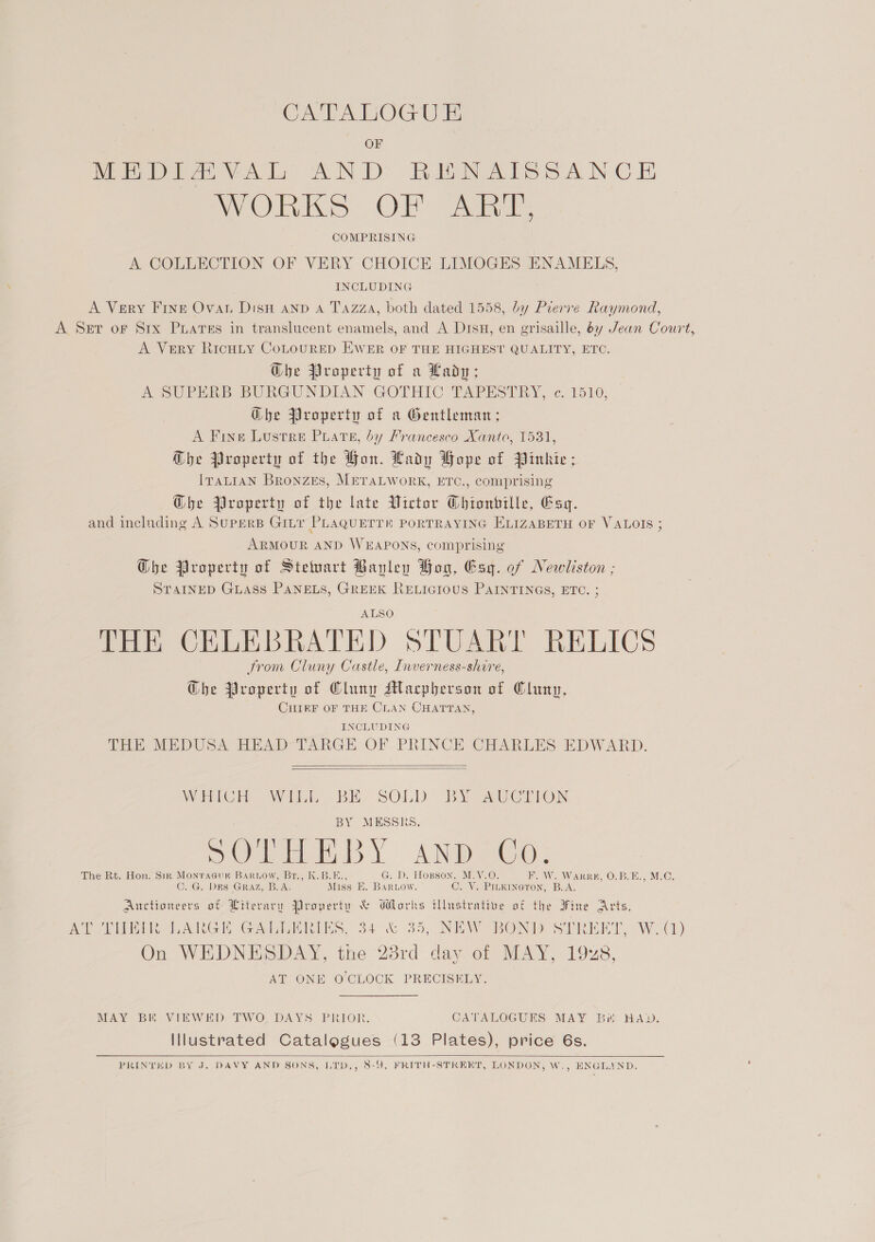 Ce PAUOGU E OF MEDIAVAL AND RENAISSANCE PrORIKS. Ol - gaa. COMPRISING A COLLECTION OF VERY CHOICE LIMOGES ENAMELS, INCLUDING A Very FrIne Ovar Dish and A Tazza, both dated 1558, by Prerre Raymond, A Set oF S1rx Puates in translucent enamels, and A Drsu, en grisaille, 6y Jean Court, A Very RicHLy CoLourRED EWER OF THE HIGHEST QUALITY, ETC. Ghe Property of a Lady; A SUPERB BURGUNDIAN GOTHIC TAPESTRY, ¢.1510, Ghe Property of a Gentleman; A Fine Lustre Puate, by Francesco Xanto, 1531, G@he Property of the Hon. Lady Pope of Pinkie; IraLIAN BronZeEs, METALWORK, ETC., comprising @bhe Property of the late Victor Chionbille, Esq. and including A SUPERB GILT PLAQUETTE PORTRAYING ELIZABETH OF VALOIS ; ARMOUR AND WEAPONS, comprising Ghe Property of Steuart Bavley Hog, Esq. of Newliston ; STAINED GLASS PANELS, GREEK RELIGIOUS PAINTINGS, ETC. ; ALSO THE CELEBRATED STUART RELICS from Cluny Castle, Inverness-shire, Ghe Property of Cluny Macpherson of Cluny, CHIEF OF THE CLAN CHATTAN, INCLUDING THE MEDUSA HEAD TARGE OF PRINCE CHARLES EDWARD   WICH Wit, BE SOLD bY AUCTION BY MESSRS. eae: me BL AND GO: The Rt. Hon. Sir Mont AGUK BARLOW, Br., K.B.1 D. Hopson, M.Y.O. Beis WARES On bBebian Me) C. G. DES GRAZ, B.A. ities EK. hay, C. Y. PinKineron, B.A. Eales of Literary Property &amp; Works illustrative of the Fine Arts, Site MAGE Cae iin hes. 34% 35; INE WROD ee W. (1) On WEDNESDAY, the 28rd day of MAY, 198 AT ONE O'CLOCK PRECISELY. MAY BE VIEWED TWO DAYS PRIOR. CATALOGUES MAY Bi HAD. Illustrated Catalogues (13 Plates), price 6s. PRINTED BY J. DAVY AND SONS, LTD,, 8-9, FRITH-STREET, LONDON, W., ENGLAND.  