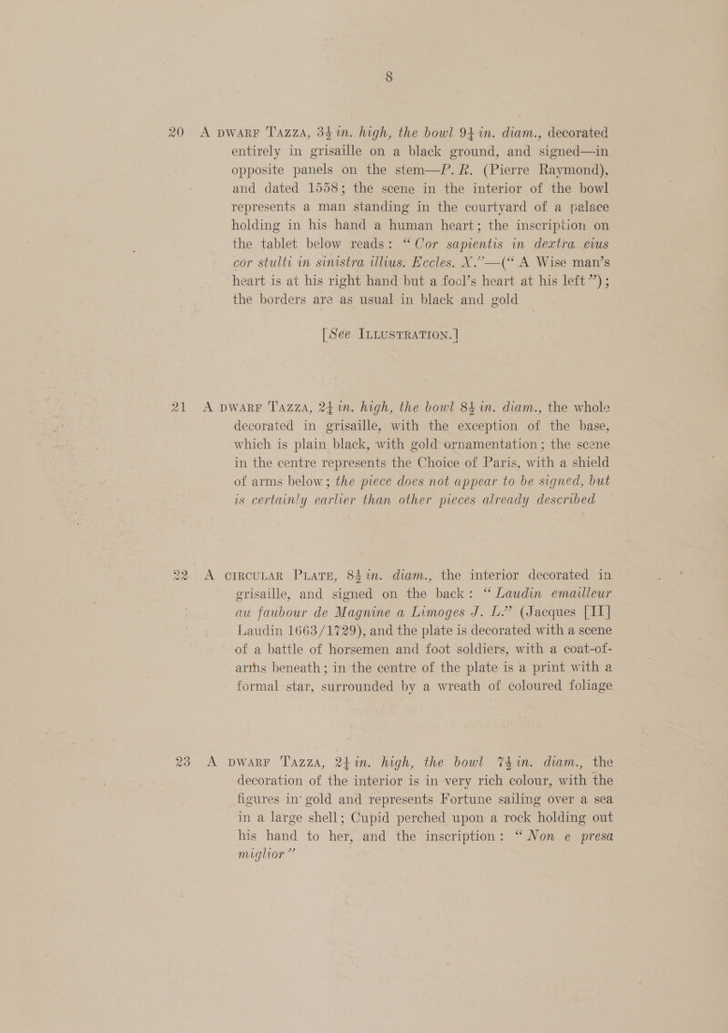 ioe) 20 A pwarRF Tazza, 34m. high, the bowl 94 in. diam., decorated entirely in grisaille on a black ground, and signed—in opposite panels on the stem—P.R. (Pierre Raymond), and dated 1558; the scene in the interior of the bowl represents a man standing in the courtyard of a palace holding in his hand a human heart; the inscription on the tablet below reads: “Cor sapientis in dextra. evus cor stulti in sinistra illius. Eccles. X.’—(‘ A Wise man’s heart is at his right hand but a fool’s heart at his left ’’) ; the borders are as usual in black and gold [See ILLUSTRATION. | 21 A pwarF Tazz, 24 %n. high, the bowl 84 n. diam., the whole decorated in grisaille, with the exception of the base, which is plain black, with gold ornamentation ; the scene in the centre represents the Choice of Paris, with a shield of arms below; the piece does not appear to be signed, but is certainly earlier than other pieces already described 22. A CIRCULAR PLATE, 841n. diam., the interior decorated in grisaille, and signed on the back: “ Laudin emailleur au faubour de Magnine a Limoges J. L.” (Jacques [II] Laudin 1663/1729), and the plate is decorated with a scene of a battle of horsemen and foot soldiers, with a coat-of- arths beneath; in the centre of the plate is a print with a formal star, surrounded by a wreath of coloured foliage 23 A DWARF T'azza, 241. high, the bowl Tim. diam., the decoration of the interior is in very rich colour, with the figures in‘ gold and represents Fortune sailing over a sea in a large shell; Cupid perched upon a rock holding out his hand to her, and the inscription: “ Non e presa mighor ”