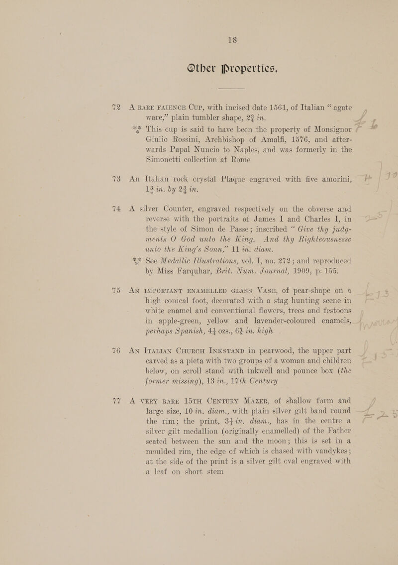 V2 73 74. “2 Or 76 rare 18 Other Properties, A RARE FAIENCE Cup, with incised date 1561, of Italian “ agate ware,” plain tumbler shape, 23 in. *%; This cup is said to have been the property of Monsignor ¢~ Giulio Rossini, Archbishop of Amalfi, 1576, and after- wards Papal Nuncio to Naples, and was formerly in the Simonetti collection at Rome An Italian rock crystal Plaque engraved with five amorini, 13 in. by 23 wm. A silver Counter, engraved respectively on the obverse and reverse with the portraits of James I and Charles I, in the style of Simon de Passe; inscribed “ Give thy judg- ments O God unto the King. And thy Righteousnesse unto the King’s Sonn,” 11 im. diam. ** See Medallic Illustrations, vol. I, no. 272; and reproduced by Miss Farquhar, Brit. Num. Journal, 1909, p: 155. AN IMPORTANT ENAMELLED GLASS VASE, of pear-shape on 4 high conical foot, decorated with a stag hunting scene in white enamel and conventional flowers, trees and festoons in apple-green, yellow and lavender-coloured enamels, perhaps Spanish, 44 ozs., 6 in. high An Itat1an CHuRCH INKSTAND in pearwood, the upper part carved as a pieta with two groups of a woman and children below, on scroll stand with inkwell and pounce box (the former missing), 13 in., 17th Century A VERY RARE 15TH CENTURY Mazer, of shallow form and large size, 10 in. diam., with plain silver gilt band round - the rim; the print, 347n. diam., has in the centre a silver gilt medallion (originally enamelled) of the Father seated between the sun and the moon; this is set in a moulded rim, the edge of which is chased with vandykes ; at the side of the print is a silver gilt oval engraved with a leaf on short stem