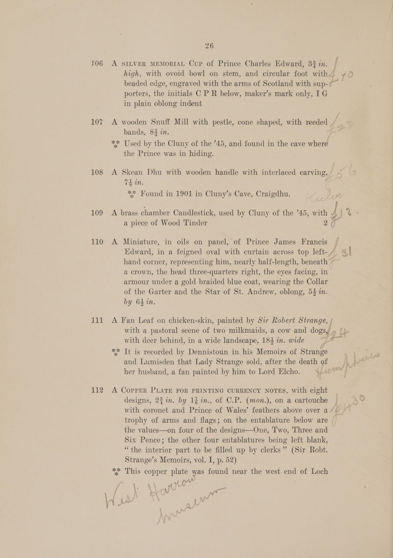 406 107 108 109 110 aoe aa 112 26 A SILVER MEMORIAL Cup of Prince Charles Edward, 33 in. porters, the initials C P R below, maker’s mark only, IG in plain oblong indent bands, 84 10. ** Used by the Cluny of the 745, and found in the cave where the Prince was in hiding. A Skean Dhu with wooden handle with interlaced carving, 74 in. | ** Hound in 1901 in Cluny’s Cave, Craigdhu. A brass chamber Candlestick, used by Cluny of the *45, with a piece of Wood Tinder 2 A Miniature, in oils on panel, of Prince James Francis a hand corner, representing him, nearly half-length, beneath a crown, the head three-quarters right, the eyes facing, in armour under a gold braided blue coat, wearing the Collar of the Garter and the Star of St. Andrew, oblong, 54 m. by 64 1n. with deer behind, in a wide landscape, 184 in. wide ** Tt is recorded by Dennistoun in his Memoirs of Strange and Lumisden that Lady Strange sold, after the death of her husband, a fan painted by him to Lord Elcho. A CopPpER PLATE FOR PRINTING CURRENCY NOTES, with eight designs, 221n. by 1fin., of C.P. (mon.), on a cartouche trophy of arms and flags; on the entablature below are the values—on four of the designs—One, Two, Three and Six Pence; the other four entablatures being left blank, “the interior part to be filled up by clerks” (Sir Robt. Strange’s Memoirs, vol. I, p. 52) %. Lhis copper plate was found near the west end of Loch on vf (er of bY