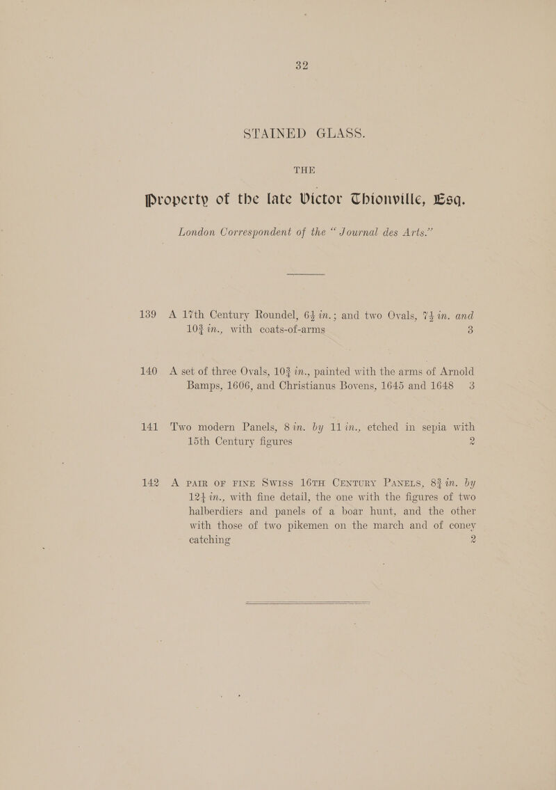 STAINED GLASS. THE | Property of the late Victor Thionville, Esq. London Correspondent of the “ Journal des Arts.” 139 A 17th Century Roundel, 641n.; and two Ovals, 74 in. and 102 7m., with coats-of-arms 3 140 A set of three Ovals, 102 i., painted with the arms of Arnold Bamps, 1606, and Christianus Bovens, 1645 and 1648 3 141. Two modern Panels, 81m. by 11 in., etched in sepia with 15th Century figures a 142 A PAIR OF FINE Swiss 16TH CENTURY PANELS, 8%4n. Dy 124%n., with fine detail, the one with the figures of two halberdiers and panels of a boar hunt, and the other with those of two pikemen on the march and of coney catching 2  