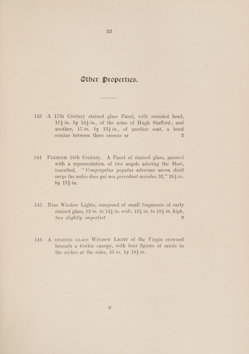 143 144 145 146 33 Other Properties. 1vdin. by 144 n., of the arms of Hugh Stafford; and another, 171m. by 134%n., of another coat, a bend ermine between three crowns or 2 with a representation of two angels adoring the Host, inscribed. “Congregatus populus adversus aaron diait surge fac nobis deos qui nos precedant aexodus 32,” 264 in. by 173 in. | stained glass, 12 in. to 144 in. wide, 124 in. to 184 in. high, two slightly wumperfect 9 beneath a Gothic canopy, with four figures of saints in the niches at the sides, 53 in. by 184 %n.