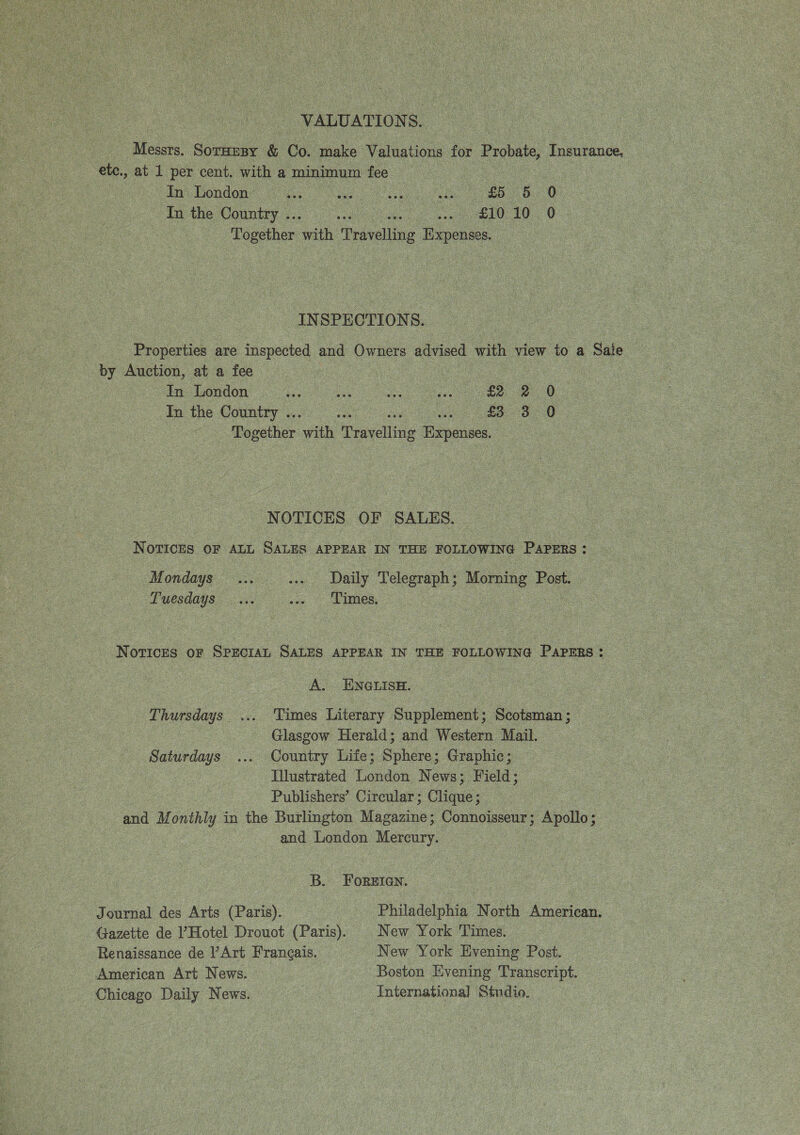  _ VALUATION S. Messrs. Soca &amp; Co. make Valuations for Probat, Ganianes: ete., at 1 per cent. with a minimum fee ! In London as a fo bu 0 In the Country .. a ; ee £10 10. 0 |: Together ‘arith “Travelling Expenses | INSPE CTION S. Properties are inspected and Owners advised ae view to a Sale by Auction, at a fee | In London of . oe ee OD In the Country .. aA Together yah eavelliug Rrponses.- NOTICES OF SALES. NoTICES OF ALL SALES APPEAR IN THE FOLLOWING PAPERS : Mondays oe as Daily Telegraph : Lae Post. Tuesdays... --» — Limes. NoTIcesS OF SPECIAL SALES APPEAR IN THE FOLLOWING PAPERS : A. ENGLISH. Thursdays... Times Literary Supplement; Scotsman; Glasgow Herald; and Western Mail. Saturdays ... Country Life; Sphere; Graphic; Illustrated London News; Field; Publishers’ Circular; Clique ; and M onthly in the Burlington Maparine: Connoisseur; Apollo; and London Mercury, B. ForEian. Journal des Arts (Paris). Philadelphia North American. Gazette de l’Hotel Drouot (Paris). | New York Times. Renaissance de V Art Francais. New York Evening Post. American Art News. | Boston Evening Transcript. Chicago Daily News. International Studio.