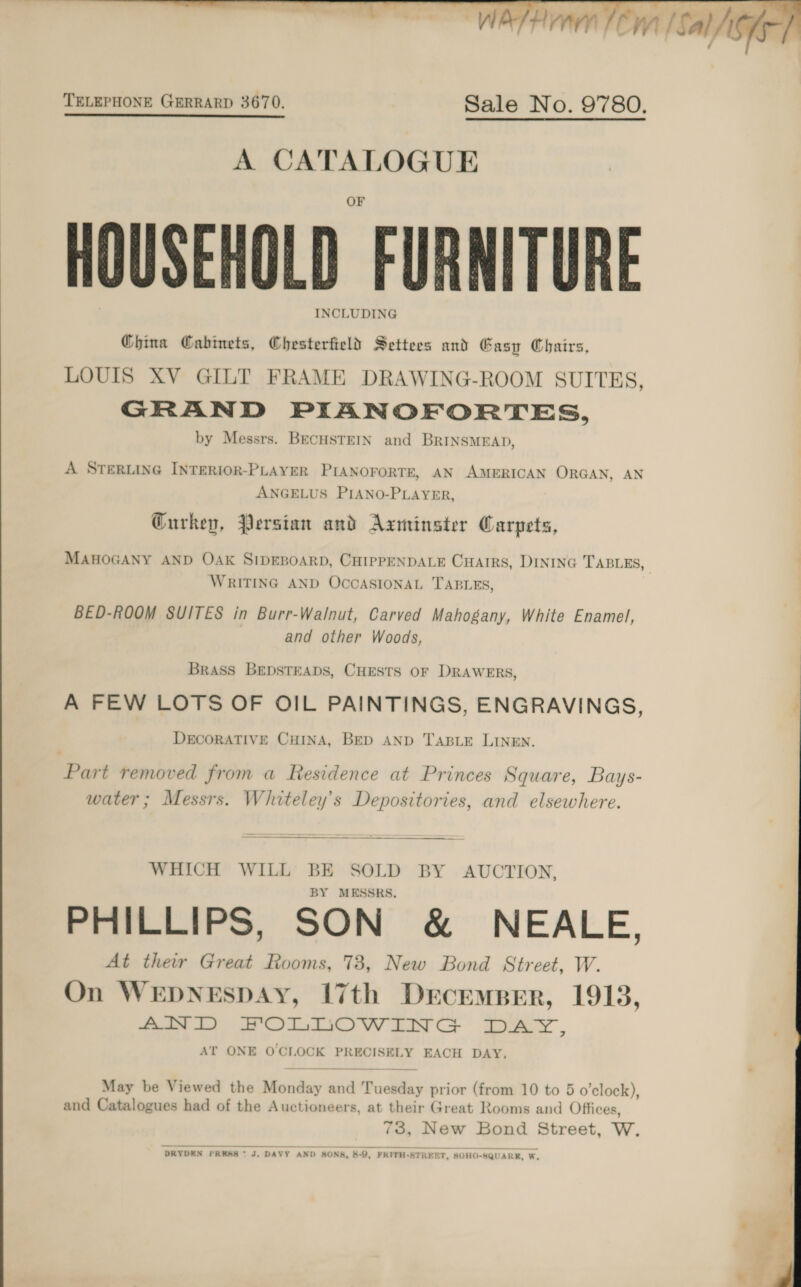   TELEPHONE GERRARD 3670. Sale No. 9780. A CATALOGUE HOUSEHOLD FURNITURE INCLUDING China Cabinets, Chesterfield Settees and Gasp Chairs, LOUIS XV GILT FRAME DRAWING-ROOM SUITES, GRAND PIANOFORTES, by Messrs. BECHSTEIN and BrINSMEAD, A STERLING INTERIOR-PLAYER PIANOFORTE, AN AMERICAN ORGAN, AN ANGELUS PIANO-PLAYER, Gurkep, Persian and Axminster Carpets, MAHOGANY AND OAK SIDEBOARD, CHIPPENDALE CHarrs, DINING TABLES WRITING AND OCCASIONAL TABLES, BED-ROOM SUITES in Burr-Walnut, Carved Mahogany, White Enamel, and other Woods, ’ Brass BEDSTEADS, CHESTS OF DRAWERS, A FEW LOTS OF OIL PAINTINGS, ENGRAVINGS, DECORATIVE CHINA, BED AND TABLE LINEN. Part removed from a Residence at Princes Square, Bays- water; Messrs. Whiteley’s Depositories, and elsewhere.  WHICH WILL BE SOLD BY AUCTION, BY MESSRS. PHILLIPS, SON &amp; NEALE, At their Great Rooms, 73, New Bond Street, W. gee oa ¥. ae | On WEDNESDAY, 17th Drcremper, 1913, AND FOLDOWIIN G LAS , AT ONE O'CLOCK PRECISELY EACH DAY, and Catalogues had of the Auctioneers, at their Great Rooms and Offices, 73, New Bond Street, W. DRYDEN PRESS * J. DAVY AND SONA, 8-0, FRITH-STREET, SOHO-SQUARKE, W,  