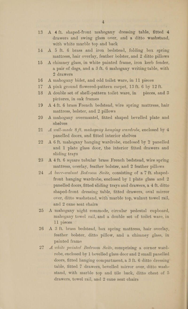 13 14 15 16 17 18 19 20 21 22 23 24 25 26 27 4 A 4ft. shaped-front mahogany dressing table, fitted 4 drawers and swing glass over, and a ditto washstand, with white marble top and back A 5 ft. 6 brass and iron bedstead, folding box spring mattress, hair overlay, feather bolster, and 2 ditto pillows A chimney glass, in white painted frame, iron kerb fender, a pair of dogs, and a 3 ft. 6 mahogany writing table, with 2 drawers A mahogany bidet, and odd toilet ware, in 11 pieces A pink ground flowered-pattern carpet, 13 ft. 6 by 12 ft. A double set of shell-pattern toilet ware, in pieces, and 3 pictures, in oak frames A 4ft. 6 brass French bedstead, wire spring mattress, hair mattress, bolster, and 2 pillows A mahogany overmantel, fitted shaped bevelled plate and shelves A well-made 8 ft. mahogany hanging wardrobe, enclosed by 4 panelled doors, and fitted interior shelves A 6 ft. mahogany hanging wardrobe, enclosed by 2 panelled and 1 plate glass door, the interior fitted drawers and sliding trays | A 4ft. 6 square tubular brass French bedstead, wire spring mattress, overlay, feather bolster, and 2 feather pillows A burr-walnut Bedroom Suite, consisting of a 7 ft. shaped- front hanging wardrobe, enclosed by 1 plate glass and 2 panelled doors, fitted sliding trays and drawers, a 4 ft. ditto shaped-front dressing table, fitted drawers, oval mirror over, ditto washstand, with marble top, walnut towel rail, and 2 cane seat chairs A mahogany night commode, circular pedestal cupboard, mahogany towel rail, and a double set of toilet ware, in 11 pieces A 3 ft. brass bedstead, box spring mattress, hair overlay, feather bolster, ditto pillow, and a chimney glass, in painted frame A white painted Bedroom Suite, comprising a corner ward- robe, enclosed by 1 bevelled glass door and 2 small panelled doors, fitted hanging compartment, a 3 ft. 6 ditto dressing table, fitted 7 drawers, bevelled mirror over, ditto wash- stand, with marble top and tile back, ditto chest of 5 