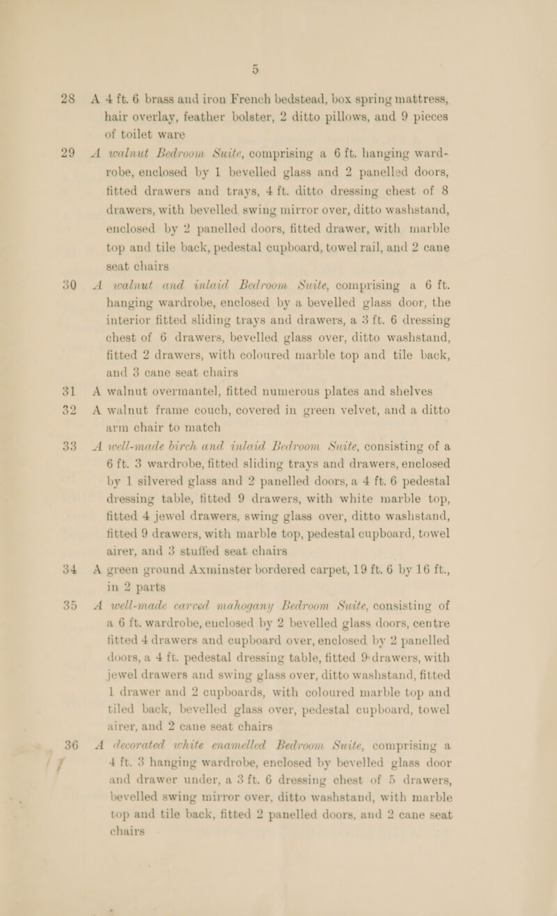 28 29 30 ol 393 _ 36 ‘7 5 A 4 ft. 6 brass and iron French bedstead, box spring mattress, hair overlay, feather bolster, 2 ditto pillows, and 9 pieces of toilet ware A walnut Bedroom Suite, comprising a 6 ft. hanging ward- robe, enclosed by 1 bevelled glass and 2 panelled doors, fitted drawers and trays, 4 ft. ditto dressing chest of 8 drawers, with bevelled swing mirror over, ditto washstand, enclosed by 2 panelled doors, fitted drawer, with marble top and tile back, pedestal cupboard, towel rail, and 2 cane seat chairs A walnut and wmlaid Bedroom Suite, comprising a 6 ft. hanging wardrobe, enclosed by a bevelled glass door, the interior fitted sliding trays and drawers, a 3 ft. 6 dressing chest of 6 drawers, bevelled glass over, ditto washstand, fitted 2 drawers, with coloured marble top and tile back, and 3 cane seat chairs A walnut overmantel, fitted numerous plates and shelves A walnut frame couch, covered in green velvet, and a ditto arm chair to match A well-made birch and inlaid Bedroom Suite, consisting of a 6 ft. 3 wardrobe, fitted sliding trays and drawers, enclosed by 1 silvered glass and 2 panelled doors, a 4 ft. 6 pedestal dressing table, fitted 9 drawers, with white marble top, fitted 4 jewel drawers, swing glass over, ditto washstand, fitted 9 drawers, with marble top, pedestal cupboard, towel alrer, and 3 stuffed seat chairs | A green ground Axminster bordered carpet, 19 ft. 6 by 16 ft., in 2 parts A well-made carved nahogany Bedroom Suite, consisting of a 6 ft. wardrobe, euclosed by 2 bevelled glass doors, centre fitted 4 drawers and cupboard over, enclosed by 2 panelled doors, a 4 ft. pedestal dressing table, fitted 9: drawers, with jewel drawers and swing glass over, ditto washstand, fitted 1 drawer and 2 cupboards, with coloured marble top and tiled back, bevelled glass over, pedestal cupboard, towel airer, and 2 cane seat chairs A decorated white enamelled Bedroom Suite, comprising a 4 ft. 3 hanging wardrobe, enclosed by bevelled glass door and drawer under, a 3 ft. 6 dressing chest of 5 drawers, bevelled swing mirror over, ditto washstand, with marble top and tile back, fitted 2 panelled doors, and 2 cane seat chairs