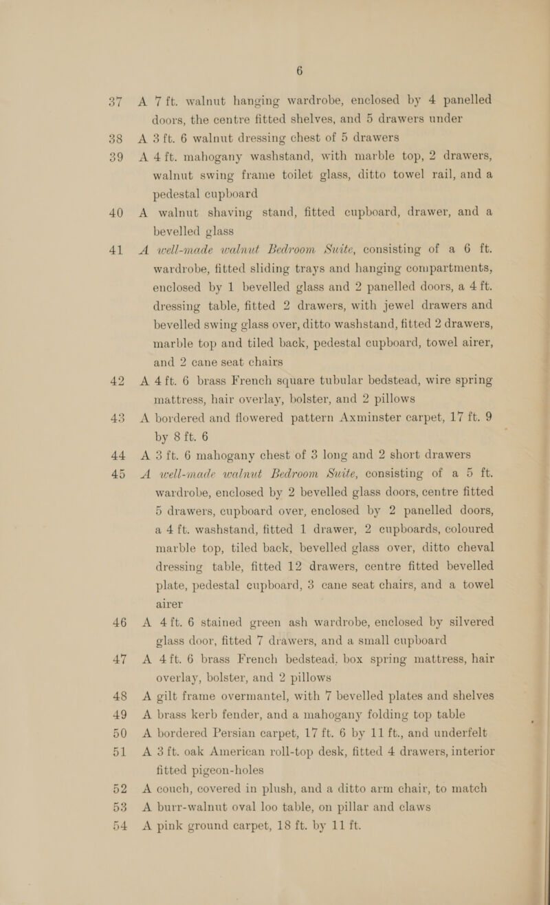ww ioe) 40 4] 46 47 48 49 50 51 52 53 6 A 7 ft. walnut hanging wardrobe, enclosed by 4 panelled doors, the centre fitted shelves, and 5 drawers under A 3 ft. 6 walnut dressing chest of 5 drawers A 4 ft. mahogany washstand, with marble top, 2 drawers, walnut swing frame toilet glass, ditto towel rail, and a pedestal cupboard A walnut shaving stand, fitted cupboard, drawer, and a bevelled glass A well-made walnut Bedroom Suite, consisting of a 6 ft. wardrobe, fitted sliding trays and hanging compartments, enclosed by 1 bevelled glass and 2 panelled doors, a 4 ft. dressing table, fitted 2 drawers, with jewel drawers and bevelled swing glass over, ditto washstand, fitted 2 drawers, marble top and tiled back, pedestal cupboard, towel airer, and 2 cane seat chairs A 4ft. 6 brass French square tubular bedstead, wire spring mattress, hair overlay, bolster, and 2 pillows A bordered and flowered pattern Axminster carpet, 17 ft. 9 by 8 ft. 6 A 3 ft. 6 mahogany chest of 3 long and 2 short drawers A well-made walnut Bedroom Suite, consisting of a 5 ft. wardrobe, enclosed by 2 bevelled glass doors, centre fitted 5 drawers, cupboard over, enclosed by 2 panelled doors, a 4 ft. washstand, fitted 1 drawer, 2 cupboards, coloured marble top, tiled back, bevelled glass over, ditto cheval dressing table, fitted 12 drawers, centre fitted bevelled plate, pedestal cupboard, 3 cane seat chairs, and a towel alrer A 4ft. 6 stained green ash wardrobe, enclosed by silvered glass door, fitted 7 drawers, and a small cupboard A 4ft. 6 brass French bedstead, box spring mattress, hair overlay, bolster, and 2 pillows A gilt frame overmantel, with 7 bevelled plates and shelves A brass kerb fender, and a mahogany folding top table A bordered Persian carpet, 17 ft. 6 by 11 ft., and underfelt A 3 ft. oak American roll-top desk, fitted 4 drawers, interior fitted pigeon-holes A couch, covered in plush, and a ditto arm chair, to match A burr-walnut oval loo table, on pillar and claws 