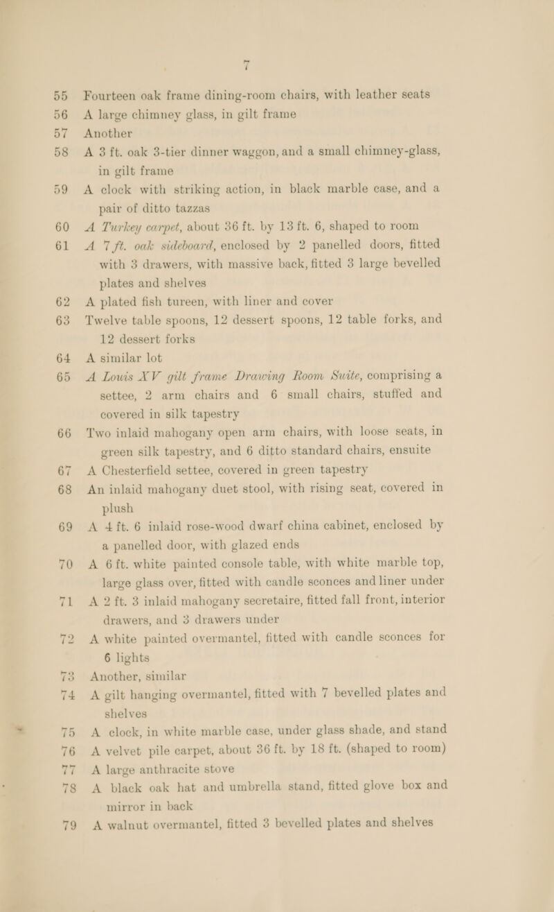 7 Fourteen oak frame dining-room chairs, with leather seats A large chimney glass, in gilt frame Another A 3 ft. oak 3-tier dinner waggon, and a small chimney-glass, in gilt frame A clock with striking action, in black marble case, and a pair of ditto tazzas A Turkey carpet, about 36 ft. by 13 ft. 6, shaped to room A 7 ft. oak sideboard, enclosed by 2 panelled doors, fitted with 3 drawers, with massive back, fitted 3 large bevelled plates and shelves A plated fish tureen, with liner and cover Twelve table spoons, 12 dessert spoons, 12 table forks, and 12 dessert forks A similar lot A Louis XV gilt frame Drawing Room Suite, comprising a settee, 2 arm chairs and 6 small chairs, stuffed and covered in silk tapestry Two inlaid mahogany open arm chairs, with loose seats, in green silk tapestry, and 6 ditto standard chairs, ensuite A Chesterfield settee, covered in green tapestry An inlaid mahogany duet stool, with rising seat, covered in plush A 4 ft. 6 inlaid rose-wood dwarf china cabinet, enclosed by a panelled door, with glazed ends A 6ft. white painted console table, with white marble top, large glass over, fitted with candle sconces and liner under A 2 ft. 3 inlaid mahogany secretaire, fitted fall front, interior drawers, and 3 drawers under A white painted overmantel, fitted with candle sconces for 6 lights Another, similar A gilt hanging overmantel, fitted with 7 bevelled plates and shelves A clock, in white marble case, under glass shade, and stand A velvet pile carpet, about 36 ft. by 18 ft. (shaped to room) A large anthracite stove A black oak hat and umbrella stand, fitted glove box and mirror in back