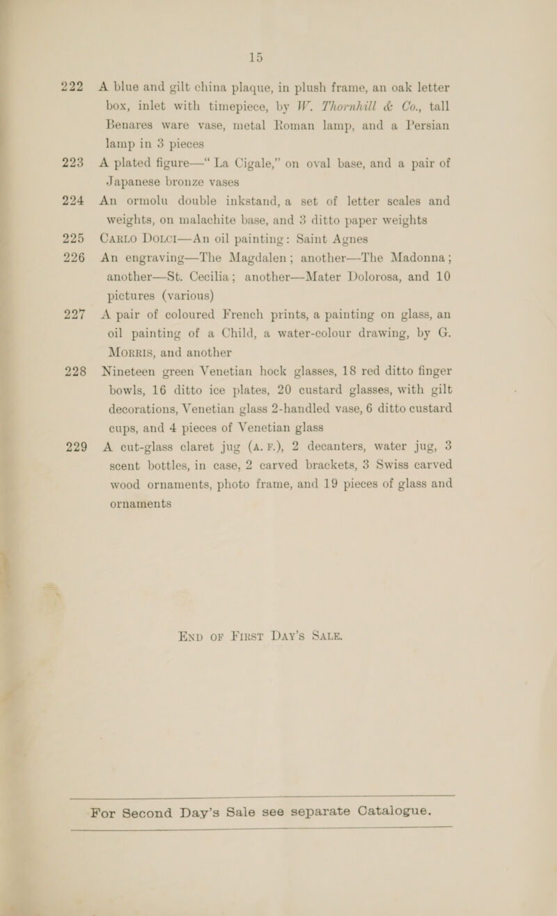 A blue and gilt china plaque, in plush frame, an oak letter box, inlet with timepiece, by W. Thornhill &amp; Co., tall Benares ware vase, metal Roman lamp, and a Persian lamp in 3 pieces A plated figure—“ La Cigale,” on oval base, and a pair of Japanese bronze vases An ormolu double inkstand, a set of letter scales and weights, on malachite base, and 3 ditto paper weights CarLo Doici—An oil painting: Saint Agnes An engraving—The Magdalen; another—-The Madonna; another—St. Cecilia; another—-Mater Dolorosa, and 10 pictures (various) A pair of coloured French prints, a painting on glass, an oil painting of a Child, a water-colour drawing, by G. Morris, and another Nineteen green Venetian hock glasses, 18 red ditto finger bowls, 16 ditto ice plates, 20 custard glasses, with gilt decorations, Venetian glass 2-handled vase, 6 ditto custard cups, and 4 pieces of Venetian glass A cut-glass claret jug (a. F.), 2 decanters, water jug, 3 scent bottles, in case, 2 carved brackets, 3 Swiss carved wood ornaments, photo frame, and 19 pieces of glass and ornaments ENp oF First DAy’s SALE.  For Second Day’s Sale see separate Catalogue.   