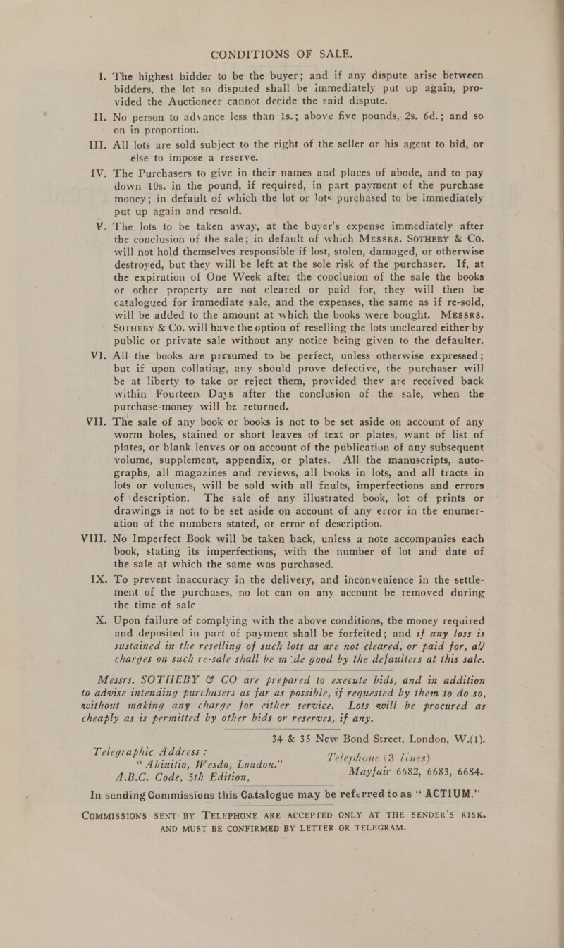 CONDITIONS OF SALE.  I. The highest bidder to be the buyer; and if any dispute arise between bidders, the lot so disputed shall be immediately put up again, pro- vided the Auctioneer cannot decide the said dispute. II. No person to advance less than 1s.; above five pounds, 2s. 6d.; and so on in proportion. III. All lots are sold subject to the right of the seller or his agent to bid, or else to impose a reserve. IV. The Purchasers to give in their names and places of abode, and to pay down 10s. in the pound, if required, in part payment of the purchase money; in default of which the lot or !ots purchased to be immediately put up again and resold. ¥, The lots to be taken away, at the buyer’s expense immediately after the conclusion of the sale; in default of which Messrs. SoTHEBY &amp; Co. will not hold themselves responsible if lost, stolen, damaged, or otherwise destroyed, but they will be left at the sole risk of the purchaser. If, at the expiration of One Week after the conclusion of the sale the books or other property are not cleared or paid for, they will then be catalogued for immediate sale, and the expenses, the same as if re-sold, will be added to the amount at which the books were bought. Messrs. SOTHEBY &amp; Co. will have the option of reselling the lots uncleared either by public or private sale without any notice being given to the defaulter. VI. All the books are presumed to be periect, unless otherwise expressed ; but if upon collating, any should prove defective, the purchaser will be at liberty to take or reject them, provided they are received back within Fourteen Days after the conclusion of the sale, when the purchase-money will be returned. VII. The sale of any book er books is not to be set aside on account of any worm holes, stained or short leaves of text or plates, want of list of plates, or blank leaves or on account of the publication of any subsequent volume, supplement, appendix, or plates. All the manuscripts, auto- graphs, all magazines and reviews, all books in lots, and all tracts in lots or volumes, will be sold with all faults, imperfections and errors of ‘description. ‘The sale of any illustrated book, lot of prints or drawings is not to be set aside on account of any error in the enumer- ation of the numbers stated, or error of description. VIII. No Imperfect Book will be taken back, unless a note accompanies each book, stating its imperfections, with the number of lot and date of the sale at which the same was purchased. IX. To prevent inaccuracy in the delivery, and inconvenience in the settle- ment of the purchases, no lot can on any account be removed during the time of sale X. Upon failure of complying with the above conditions, the money required and deposited in part of payment shall be forfeited; and if any loss ts sustained in the reselling of such lots as are not cleared, or paid for, al/ charges on such re-sale shall be m-de good by the defaulters at this sale. Messrs. SOTHEBY &amp; CO are prepared to execute bids, and in addition to advise intending purchasers as far as possible, if requested by them to do so, without making any charge for either service. Lots will be procured as cheaply as is permitted by other bids or reserves, if any.   34 &amp; 35 New Bond Street, London, W.(1). Telegraphic Address: “ Abinitio, Wesdo, London.” A.B.C. Code, 5th Edition, In sending Commissions this Catalogue may be referred to as ‘‘ ACTIUM.” Telephone (3 lines) Mayfair 6682, 6683, 6684.  COMMISSIONS SENT: BY TELEPHONE ARE ACCEPTED ONLY AT THE SENDER’S RISK, AND MUST BE CONFIRMED BY LETTER OR TELEGRAM.