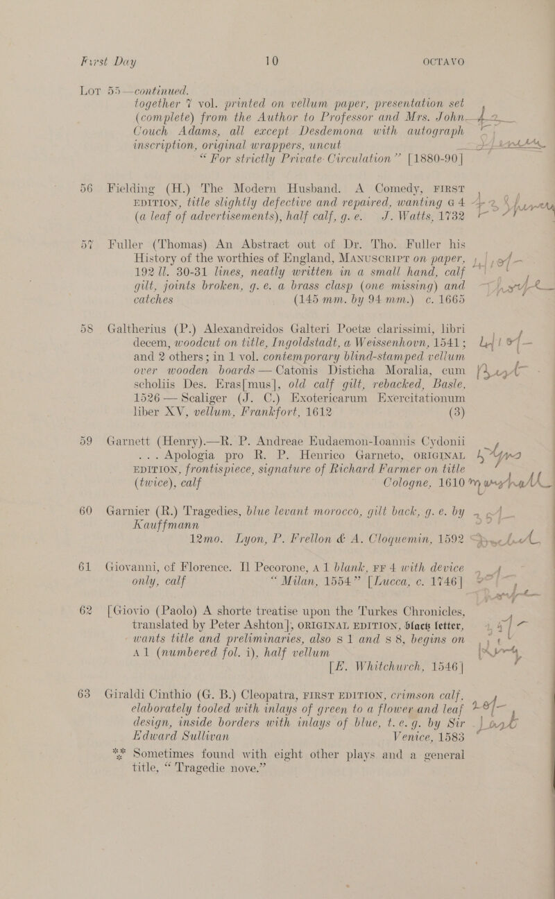 DT ~~ 8 Or Or en) 60 61 63 together 7 vol. printed on vellum paper, presentation set (complete) from the Author to Professor and Mrs. J ohn fa, Couch Adams, all except Desdemona with autograph ° inscription, original wrappers, uncut ei od el a at “For strictly Prwate: Curculation” [1880-90 | Fielding (H.) ‘The Modern Husband. A Comedy, First , | EDITION, title slightly defectwwe and repared, wanting G4 42}. (a leaf of advertisements), half calf, g.e. J. Watts,1732 — “? Fuller (Thomas). An Abstract out: of -Dr-Tho. Puller his — History of the worthies of England, Manuscripr on paper, j, | ,9/— 192 dl. 30-31 lines, neatly written in a small hand, calf ~~‘ catches (145 mm. by 94mm.) c. 1665 Galtherius (P.) Alexandreidos Galteri Poets clarissimi, hbri eee decem, woodcut on title, Ingoldstadt, a Weissenhovn, 1541; Lj! &amp;) — and 2 others; in 1 vol. contemporary blind-stamped vellum Sr: over wooden boards — Catonis Disticha Moralia, cum | scholiis Des. Eras[mus]|, old calf gut, rebacked, Basle, 1526 — Scaliger (J. C.) Exotericarum Exercitationum liber XV, vellum, Frankfort, 1612 (3) * \ L- Garnett (Henry).—R. P. Andreae Eudaemon-loannis Cydonii y, ... Apologia pro R. P. Henrico Garneto, oRIeINAL 4 ‘Yo EDITION, frontispiece, signature of Richard Farmer on title Garnier (R.) Tragedies, blue levant morocco, gilt back, g.e. by . - Kauffmann 12mo. Lyon, P. Frellon &amp; A. Cloquemin, 1592 Dyueh AL Giovanni, of Florence. Il Pecorone, A1 blank, Fr 4 with device . 4 | only, calf “ Malan, 1554 | Luceas 6) 1746). 2 (—, | Giovio (Paolo) A shorte treatise upon the Turkes Chronicles, translated by Peter Ashton], ORIGINAL EDITION, Slack letter, 1, # ee wants title and preliminaries, also $1 and $8, begins on . &lt; « * Al (numbered fol. i), half vellum rt [L. Whitchurch, 1546 | Giraldi Cinthio (G. B.) Cleopatra, FIRST EDITION, crimson calf, J in . . ' r LEI elaborately tooled with inlays of green to a flower and leaf [rey design, inside borders with inlays of blue, t.e.g. by Sir - | Edward Sullivan Venice, 1583 * Sometimes found with eight other plays and a general title, “ Tragedie nove.”