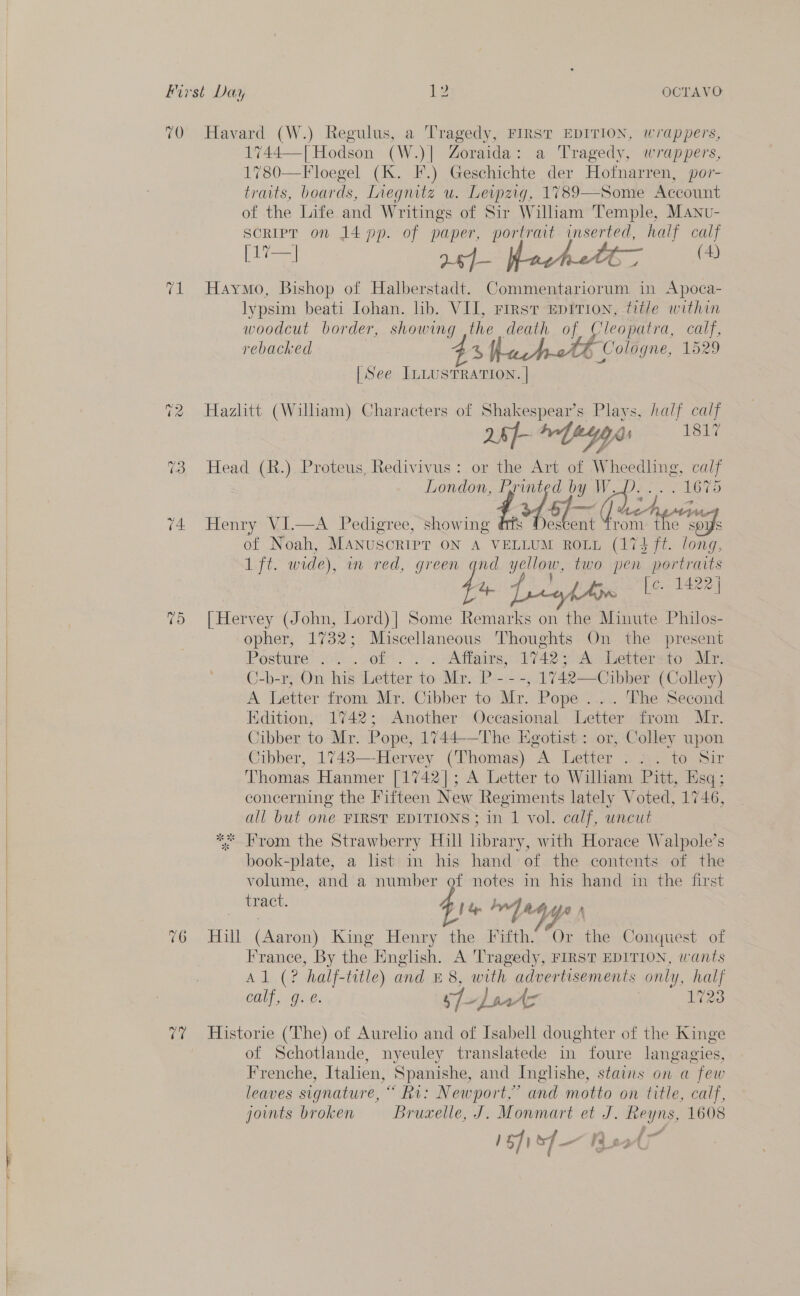    First Day 12 OCTAVO 70 Havard (W.) Regulus, a Tragedy, FIRST EDITION, wrappers, 1744—[ Hodson (W.)| Zoraida: a Tragedy, wrappers, 1780—Floegel (K. IF.) Geschichte, der Hoinarren, por- traits, boards, Liegnitz u. Leipzig, 1789—Some Account of the Life and Writings of Sir Wiliam Temple, Manv- script on 14 pp. of paper, portrait inserted, half calf 71 Haymo, Bishop of Halberstadt. Commentariorum in Apoca- lypsim beati Iohan. lib. VII, rirst Eprtion, title within woodcut border, showing ,the death of Cleopatra, calf, rebacked 4 att Cologne, 1529 [See ILLUSTRATION. | 72 Hazlitt (William) Characters of Shakespear’s Plays, half calf 5s yy 1817 26} fey d 73, Head (R.). Proteus, Redivivus : or the Art of py pecans, calf London, ts) 5} Pg W, 1675 (4 Henry Vi—4 Pedigree, “show ee ant cae of Noah, Manuscript ON A VELLUM ROLL (174 ft. long, 1 ft. wide), in red, ee yellow, two pen portraits Zp fcyfAwn [c. 1422] 75 [Hervey (John, Lord)| Some Remarks on the Minute Philos- opher, 1732; Miscellaneous Thoughts On the present Posture: 0. of. |: . “Affairs, 1742) Av aisenter aio” Mr C-b-r, On his Letter to Mr. P - - -, 1742—Cibber (Colley) A Letter from Mr. Cibber to Mr. Pope ..... The Second Edition, 1742; Another Occasional Letter from Mr. Cibber to Mr. Pope, 1744-—The Egotist : or, Colley upon Cibber, 1743—-Hervey (Thomas) A Letter .: . to Sir Thomas Hanmer [1742]; A Letter to Wilham Pitt, Esq ; concerning the Fifteen New Regiments lately Voted, 1746, all but one FIRST EDITIONS; in 1 vol. calf, uncut ** From the Strawberry Hill library, with Horace Walpole’s book-plate, a list in his hand of the contents of the volume, and a number of notes in his hand in the first | tract. a bw] a4 Yn (624i ‘elena King Henry the Fifth. Or the Conquest of France, By the English. A Tragedy, FIRST EDITION, wants Adi, Ge ‘half- title) and £8, with advertisements only, half calf, g. @. pf-darv A&gt; 1723 77 Historie (The) of Aurelio and of Isabell doughter of the Kinge of Schotlande, nyeuley translatede in foure langagies, Frenche, Italien, Spanishe, and Inglishe, stains on a few leaves signature, “ Ri: Newport,” and motto on title, calf, joints broken Bruzelle, J. Monmart et  ue 1608 ef) sf