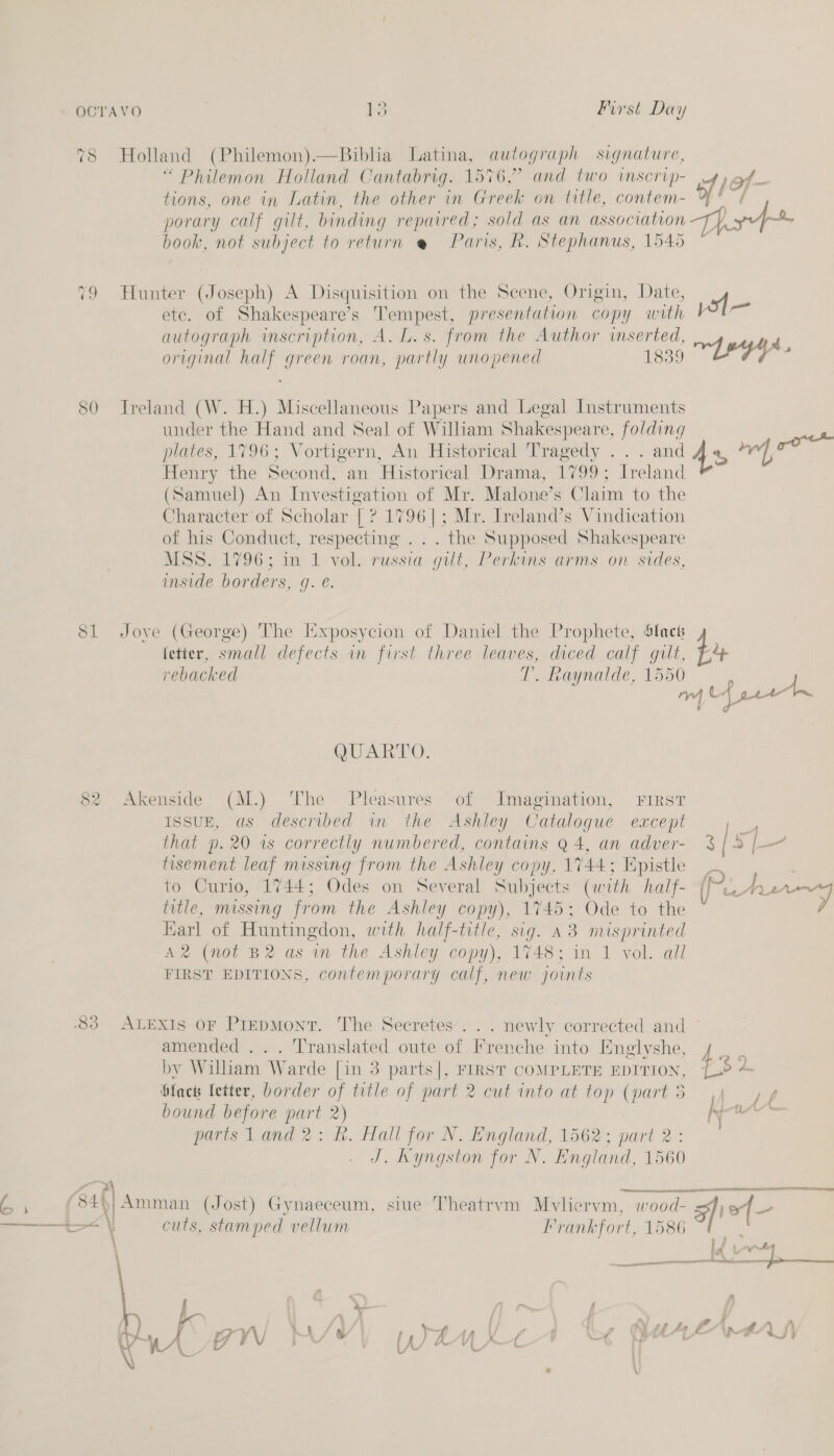 78 Holland (Philemon).—Biblia Latina, autograph signature, “Philemon Holland Cantabrig. 1576,° and two inscrip- jof- tions, one in Latin, the other in Greek on title, contem- ef porary calf gilt, binding repaired; sold as an assoc iation pf book, not subject to return @ Paris, R. Stephanus, 1545 79 Hunter (Joseph) A Disquisition on the Scene, Origin, Date, of ete. of Shakespeare’s Tempest, presentation copy with ag autograph inscription, A. L.s. from the Author inserted, d original half green roan, partly unopened 1839 “re 4 80 Ireland (W. H.) Miscellaneous Papers and Legal Instruments under the Hand and Seal of William Shakespeare, folding plates, 1796; Vortigern, An Historical Tragedy .. . and As Ss Henry the Second, an Historical Drama, 1799; Ireland (Samuel) An Investigation of Mr. Malone’s Claim to the Character of Scholar | ? rae Mr. Ireland’s Vindication of his Conduct, respecting . . . the Supposed Shakespeare MSS. 1796; in 1 vol. russia “gilt, Perkins arms on sides, inside borders, ¢ ge. 81 Joye (George) The Exposycion of Daniel the Prophete, Slack fetter, small defects in first three leaves, diced calf gilt, ¥,4 rebacked T. daynalde, 1550 QUARTO. 82 Akenside (M.) The Pleasures of Imagination, First IssuE, as described in the Ashley Catalogue except that D. 20 1s correctly numbered, contains Q4, an adver- $ [JE tisement leaf missing from the Ashley copy, 1744; Epistle to Curio, 1744; Odes on Several Subjects (with to Urey title, missing from the Ashley copy), 1745; Ode to the Karl of Huntingdon, with half-title, sig. a3 misprinted A2® (not B2 as m the Ashley copy), 1748; in 1 vol. all FIRST EDITIONS, contemporary calf, new joints    83 ALEXIS OF PiEpMonT. The Secretes . . . newly corrected and amended ... Translated eee of Frenche into Englyshe, , by William Warde [in 3 p , FIRST COMPLETE EDITION, £3 é blacts fetter, border of title of ce 2 cutinto at top (parts jy, l bound before part 2) KN calor parts land 2: fh. Hall for N. England, 1562; part 2: J. Kyngston for N. England, 1560 woh oe a i ae (Jost) Gynaeceum, siue Theatrvm Mvliervm, wood- ik f— ———_—t-&lt; | cuts, stamped vellum Frankfort, 1586 a § bed | v heer = a ae SL 
