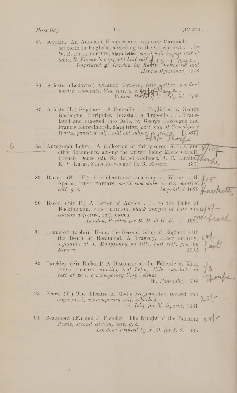 85 Appian. An Auncient Historie and exquisite Chronicle... set forth in Englishe, according to the Greeke text... by W. B. FIRST EDITION, Slack letter, small. hole De “ak ee of table, R. Farmer's copy, old half calf £13 Imprinted gt London by Rattfe Six, A a Henrie han. 1578 86 Ariosto (Lodovico) Orlando Fvrioso, title apithi a woodcut border, woodcuts, blue calf, g. é. fas Pong Vemce, Hetrs*o hor de 1580 87 Ariosto (L.) Svpposes: A Comedie ... Hnglished by George Gascoigne; Huripides. locasta: A Tragedie ... Trans- lated and digested imto Acte, by George Gascoigne and Francis Kinwelmersh, Sfaets fetter, part only of Gascoigne’s Works, panelled calf; sold not ees yeturpy, [1587] hl- } Prov 0 (o. 88 | Autograph Leters. A. Collection of thirty-seven A. Ss % o aaa hale other documents, among the writers being Marie Corelh,    1p: BE. V. Lucas, Sims Reeves and D. G. Rossetti (37) ee adel 89 Bacon (Sir: F.) Considerations’ touching a)’ Warre with Spaine, FIRST EDITION, small rust-stain on © 3, mottled se TREN ae 90 “Bacon. (Sir Fl.) A Leterici advices .&lt; . v0 the Duke of Buckingham, FIRST EDITION, blank margin of title and Londomer raved. p00 lin. i dal. B.. 91° [Bancroft (John)| Henry the Second, King of England with the Death of Rosamond. A Tragedy, FIRST EDITION, signature of J. Monypenny on title, half calf, g.e. by Riviere 1693 92 Barckley (Sir Richard) A Discourse of the Felicitie of Man, FIRST EDITION, wanting leaf before title, rust-hole in text of ke 7, contemporary limp vellum W. Ponsonby, 1598 augmented, contemporary calf, rebacked A. Islip for M. Sparke, 1631 Pestle, second edition, calf, g. e. London: Printed by N. O. for I. 8. 1635